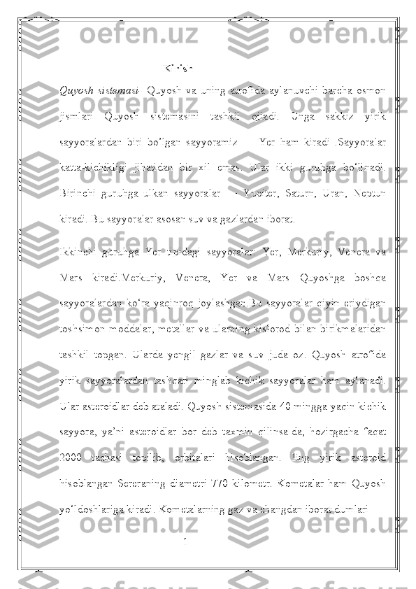                                      Kirish
Quyosh   sistemasi-   Quyosh   va   uning   atrofida   aylanuvchi   barcha   osmon
jismlari   Quyosh   sistemasini   tashkil   qiladi.   Unga   sakkiz   yirik
sayyoralardan   biri   bo’lgan   sayyoramiz   —   Yer   ham   kiradi   .Sayyoralar
katta-kichikligi   jihatidan   bir   xil   emas.   Ular   ikki   guruhga   bo‘linadi.
Birinchi   guruhga   ulkan   sayyoralar   —   Yupiter,   Saturn,   Uran,   Neptun
kiradi. Bu sayyoralar asosan suv va gazlardan iborat.
Ikkinchi   guruhga   Yer   tipidagi   sayyoralar:   Yer,   Merkuriy,   Venera   va
Mars   kiradi.Merkuriy,   Venera,   Yer   va   Mars   Quyoshga   boshqa
sayyoralardan   ko‘ra   yaqinroq   joylashgan.Bu   sayyoralar   qiyin   eriydigan
toshsimon  moddalar, metallar  va ularning kislorod bilan birikmalaridan
tashkil   topgan.   Ularda   yengil   gazlar   va   suv   juda   oz.   Quyosh   atrofida
yirik   sayyoralardan   tashqari   minglab   kichik   sayyoralar   ham   aylanadi.
Ular asteroidlar deb ataladi. Quyosh sistemasida 40 mingga yaqin kichik
sayyora,   ya’ni   asteroidlar   bor   deb   taxmin   qilinsa-da,   hozirgacha   faqat
2000   tachasi   topilib,   orbitalari   hisoblangan.   Eng   yirik   asteroid
hisoblangan   Sereraning   diametri   770   kilometr.   Kometalar   ham   Quyosh
yo‘ldoshlariga kiradi. Kometalarning gaz va changdan iborat dumlari 
                                            1 