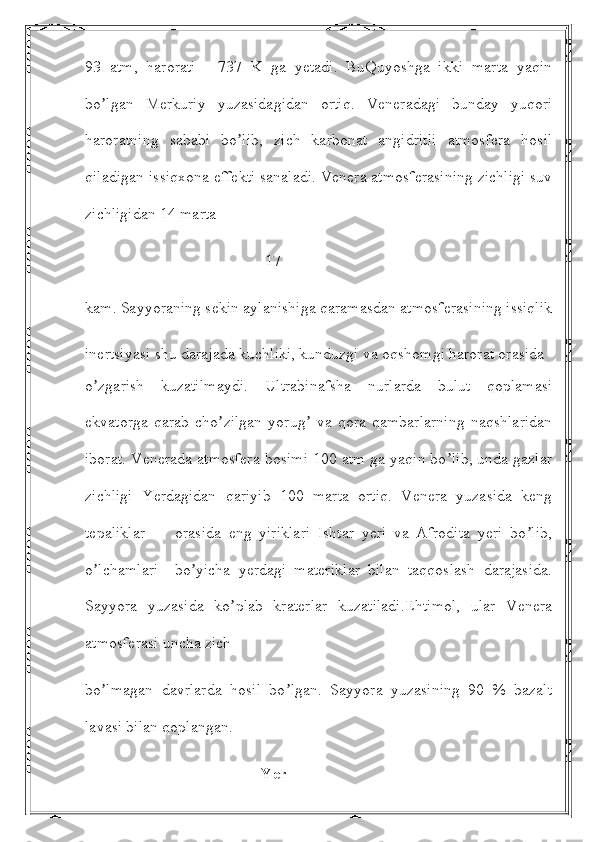 93   atm,   harorati   -   737   K   ga   yetadi.   BuQuyoshga   ikki   marta   yaqin
bo lgan   Merkuriy   yuzasidagidan   ortiq.   Veneradagi   bunday   yuqoriʼ
haroratning   sababi   bo lib,   zich   karbonat   angidritli   atmosfera   hosil	
ʼ
qiladigan issiqxona effekti sanaladi. Venera atmosferasining zichligi suv
zichligidan 14 marta
                                             17 
kam. Sayyoraning sekin aylanishiga qaramasdan atmosferasining issiqlik
inertsiyasi shu darajada kuchliki, kunduzgi va oqshomgi harorat orasida
o zgarish   kuzatilmaydi.   Ultrabinafsha   nurlarda   bulut   qoplamasi	
ʼ
ekvatorga   qarab   cho zilgan   yorug   va   qora   qambarlarning   naqshlaridan	
ʼ ʼ
iborat. Venerada atmosfera bosimi 100 atm ga yaqin bo lib, unda gazlar	
ʼ
zichligi   Yerdagidan   qariyib   100   marta   ortiq.   Venera   yuzasida   keng
tepaliklar         orasida   eng   yiriklari   Ishtar   yeri   va   Аfrodita   yeri   bo lib,	
ʼ
o lchamlari     bo yicha   yerdagi   materiklar   bilan   taqqoslash   darajasida.	
ʼ ʼ
Sayyora   yuzasida   ko plab   kraterlar   kuzatiladi.Ehtimol,   ular   Venera	
ʼ
atmosferasi uncha zich
bo lmagan   davrlarda   hosil   bo lgan.   Sayyora   yuzasining   90   %   bazalt	
ʼ ʼ
lavasi bilan qoplangan.
                                            Yer 