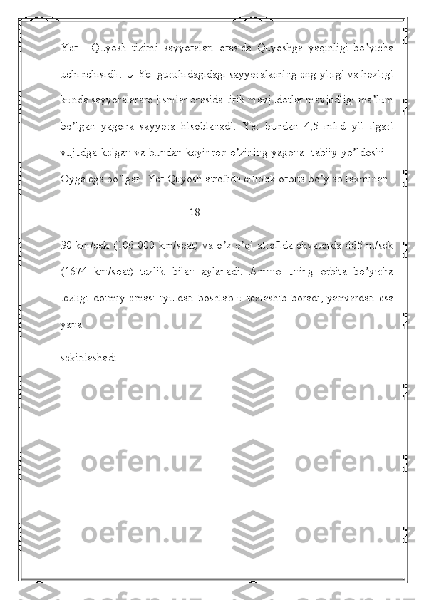 Yer   -   Quyosh   tizimi   sayyoralari   orasida   Quyoshga   yaqinligi   bo yichaʼ
uchinchisidir. U Yer guruhidagidagi sayyoralarning eng yirigi va hozirgi
kunda sayyoralararo jismlar orasida tirik mavjudotlar mavjudligi ma lum
ʼ
bo lgan   yagona   sayyora   hisoblanadi.   Yer   bundan   4,5   mlrd   yil   ilgari	
ʼ
vujudga kelgan va bundan keyinroq o zining yagona   tabiiy yo ldoshi –	
ʼ ʼ
Oyga ega bo lgan. Yer Quyosh atrofida elliptik orbita bo ylab taxminan 	
ʼ ʼ
                                             18
30 km/cek (106 000 km/soat) va o z o qi atrofida ekvatorda 465 m/sek	
ʼ ʼ
(1674   km/soat)   tezlik   bilan   aylanadi.   Аmmo   uning   orbita   bo yicha	
ʼ
tezligi  doimiy  emas:  iyuldan  boshlab u tezlashib  boradi, yanvardan  esa
yana
sekinlashadi.  