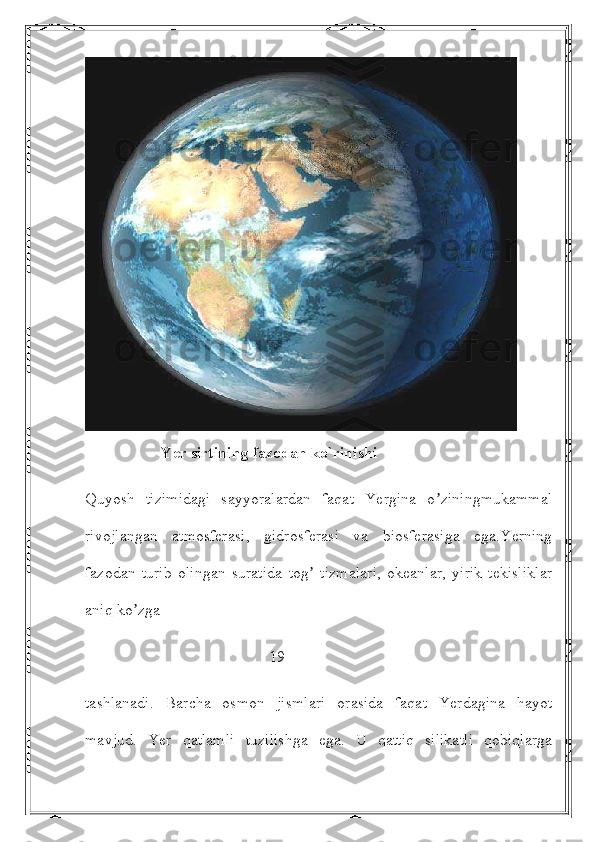                    Yer sirtining fazodan ko`rinishi
Quyosh   tizimidagi   sayyoralardan   faqat   Yergina   o ziningmukammalʼ
rivojlangan   atmosferasi,   gidrosferasi   va   biosferasiga   ega.Yerning
fazodan   turib   olingan   suratida   tog   tizmalari,   okeanlar,   yirik   tekisliklar	
ʼ
aniq ko zga 	
ʼ
                                              19
tashlanadi.   Barcha   osmon   jismlari   orasida   faqat   Yerdagina   hayot
mavjud.   Yer   qatlamli   tuzilishga   ega.   U   qattiq   silikatli   qobiqlarga 