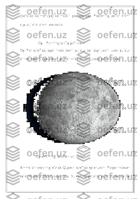 (po stloq   va   mantiya)   va   metalli   yadroga   ega.   Yadroning   tashqi   qismiʼ
suyuq, ichki qismi esa qattiq. 
                   Oy - Yerning tabiiy yo ldoshi	
ʼ
Oy   Yer   atrofida,   agar   hisob   boshi   yulduz   oyi   deyiluvchi   uzoq   yulduz
olinsa, soat miliga teskari yo nali-shda 27,32 sutkada to liq chiqadi. 	
ʼ ʼ
                 Oy sirtining fazodan ko`rinishi
Аmmo   bir   vaqtning   o zida   Quyosh   atrofida   aylanuvchi   Yerga   nisbatan	
ʼ
aylanish vaqti 29,5 sutkaga teng. Bu vaqt oyiga teng, ya ni bu vaqtda Oy	
ʼ 