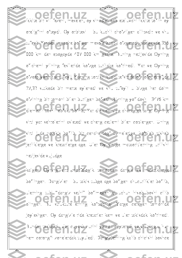 ikkita  bir xil fazani, masalan,  oy sinodigi  deb ataluvchi  ikkita  to lin  oyʼ
oralig ini   o taydi.   Oy   orbitasi   –   bu   kuchli   cho zilgan   ellipsdir   va   shu	
ʼ ʼ ʼ
tufayli Yerdan ungacha bo lgan masofa kuchli o zgaradi; perigeyda 356	
ʼ ʼ
000   km   dan   apogeyda   407   000   km   gacha.   Buning   natijasida   Oyning
o lchami   yilning   fasllarida   ko zga   turlicha   ko rinadi.   Yer   va   Oyning	
ʼ ʼ ʼ
o zaro  yaqinligi   tufayli   Yerning  tortish   kuchi  ta sirida  o z  o qi  atrofida
ʼ ʼ ʼ ʼ
27,32   sutkada   bir   marta   aylanadi   va   shu   tufayli   u   bizga   har   doim
o zining bir tomoni bilan burilgan bo ladi. Bizning yo ldosh - 3476 km
ʼ ʼ ʼ
diametrli toshli  ob ekt bo lib, Yer diametrining  choragiga teng. Oyning	
ʼ ʼ
sirti   yer   sahrolarini   eslatadi   va   chang   qatlami   bilan   qoplangan.   Uning
sirti   juda   notekis   bo lib,   bir   qancha   tog   tizmalariga,   ko plab   nishab	
ʼ ʼ ʼ
jarliklarga   va   kraterlarga   ega.   Ular   Oy   sirtiga   meteoritlarning   urilishi
natijasida vujudga
kelgan.   Oyning   sirti   morfologik   tomondan   dengiz   va   materiklarga
bo lingan.   Dengizlar   -   bu   tekis   tubga   ega   bo lgan   chuqurliklar   bo lib,	
ʼ ʼ ʼ
ularning   tubi   “dengiz   sathi”   bo lmaganligi   uchun   hisob   boshi   qilib	
ʼ
olingan.   Bu   struktura-larning   ko pchiligi   Yerga   qaragan   tomonida	
ʼ
joylashgan.   Oy   dengizla-rida   kraterlar   kam   va   ular   tekisdek   ko rinadi.	
ʼ
Bundan tashqari, ular quyosh nurini yomon qaytaradi va shuning u hun
ham qorong i  zonalardek  tuyuladi.  Dengizlarning  kelib  chiqishi  boshqa	
ʼ 