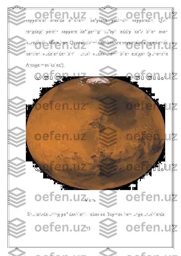 sayyoralar   orasida   o lchami   bo yicha   yettinchi   sayyoradir.   Qizilʼ ʼ
rangdagi   yorqin   sayyora   bo lganligi   tufayli   oddiy   ko z   bilan   oson	
ʼ ʼ
kuzatiladi . Mars ham Quyosh tizimidagi boshqa sayyoralar singari antik
pantion   xudolaridan   biri   -   urush   xudosi   nomi   bilan   atalgan   (yunoncha
Аresga mos keladi).
                                                Mars
 Shu tarzda uning yo ldoshlari: Fobos va Deymos ham unga urushlarda 	
ʼ
                                                 23 