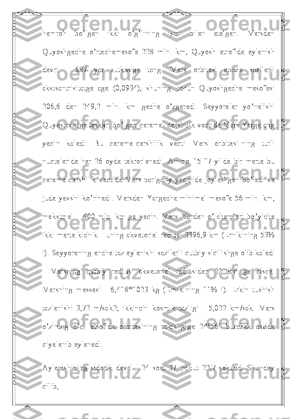 hamroh   bo lgan   ikki   o g lining   ismi   bilan   atalgan.   Marsdanʼ ʼ ʼ
Quyoshgacha   o rtachamasofa   228   mln.   km,   Quyosh   atrofida   aylanish	
ʼ
davri   -   687   yer   sutkasiga   teng.   Mars   orbitasi   ancha   sezilarli
ekstsentrisitetga   ega   (0,0934),   shuning   uchun   Quyoshgacha   masofasi
206,6   dan   249,2   mln.   km   gacha   o zgaradi.   Sayyoralar   yo nalishi	
ʼ ʼ
Quyoshnikiga teskari bo lgan qarama- qarshilik vaqtida Mars Yerga eng	
ʼ
yaqin   keladi.   Bu   qarama-qarshilik   vaqti   Mars   orbitasi-ning   turli
nuqtalarida   har   26   oyda   takrorlanadi.   Аmmo   15-17   yilda   bir   marta   bu
qarama-qarshilik vaqtida Mars perigeliy  yaqinida joylashgan bo ladi  va	
ʼ
juda yaxshi ko rinadi.  Marsdan Yergacha minimal  masofa 56 mln. km,	
ʼ
maksimal   –   400   mln.   km   ga   yaqin.   Mars   Yerdan   o lchamlari   bo yicha	
ʼ ʼ
ikki marta kichik – uning ekvatorial radiusi 3396,9 km (Ernikining 53%
i). Sayyoraning ancha tez aylanishi sezilarli qutbiy siqilishga olib keladi
-   Marsning   qutbiy   radiusi   ekvatorial   radiusidan   21   km   ga   qisqa.
Marsning   massasi   -   6,418*1023   kg   (Ernikining   11%   i).   Erkin   tushish
tezlanishi   3,72   m/sek2;   ikkinchi   kosmik   tezligi   -   5,022   km/sek.   Mars
o zining   o qi   atrofida   orbitasining   tekisligiga   24°56''   burchak   ostida	
ʼ ʼ
qiyalanib aylanadi.
Аylanishining   siderik   davri   -   24   soat   37   minut   22,7   sekund.   Shunday
qilib,  