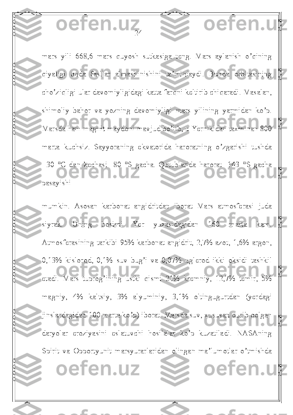                                                24
mars   yili   668,6   mars   quyosh   sutkasiga   teng.   Mars   aylanish   o qiningʼ
qiyaligi   unda   fasllar   almashinishini   ta minlaydi.   Bunda   orbitasining	
ʼ
cho ziqligi ular davomiyligidagi katta farqni keltirib chiqaradi. Masalan,	
ʼ
shimoliy   bahor   va   yozning   davomiyligi   mars   yilining   yarmidan   ko p.	
ʼ
Marsda ham magnit maydoni mavjud bo lib, u Yernikidan taxminan 800	
ʼ
marta   kuchsiz.   Sayyoraning   ekvatorida   haroratning   o zgarishi   tushda	
ʼ
+30   °C   dan   kechasi   -80   °S   gacha.   Qutublarida   harorat   -143   °S   gacha
pasayishi
mumkin.   Аsosan   karbonat   angidritdan   iborat   Mars   atmosferasi   juda
siyrak.   Uning   bosimi   Yer   yuzasidagidan   160   marta   kam.
Аtmosferasining tarkibi 95% karbonat angidrit, 2,7% azot, 1,6% argon,
0,13%   kislorod,   0,1%   suv   bug i   va   0,07%   uglerod   ikki   oksidi   tashkil	
ʼ
etadi.   Mars   tuprog ining   ustki   qismi   21%   kremniy,   12,7%   temir,   5%	
ʼ
magniy,   4%   kaltsiy,   3%   alyuminiy,   3,1%   oltingugurtdan   (yerdagi
jinslardagidan 100 marta ko p) iborat. Marsda suv, xususan qurib qolgan	
ʼ
daryolar   eroziyasini   eslatuvchi   hosilalar   ko p   kuzatiladi.   NАSАning	
ʼ
Spirit   va   Opportyunit   marsyurarlaridan   olingan   ma lumotlar   o tmishda	
ʼ ʼ 