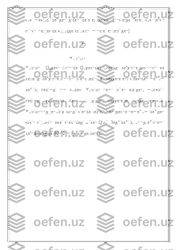 suv   mavjud   bo lganligidan   dalolat   beradi   (jinslarga   faqat   suv   ta sirʼ ʼ
qilishi natijasida vujudga keluvchi minerallar topilgan).
                                               25
                                      Yupiter
Yupiter   -   Quyosh   tizimida   Quyoshdan   uzoqligi   bo yicha   beshinchi   va	
ʼ
kattaligi bo yicha birinchi plane-tadir. Bu sayyora antik davrdan ma lum	
ʼ ʼ
bo lib,   qadimgi   rim   xudosi   Yupiter   nomi   bilan   atalgan,   muqobili	
ʼ
qadimgi   yunoncha   Zevs.   U   gigant   sayyoralar   turiga   mansub.
Yupiterning  janubiy  kengliklarida  tabiati  hozirgacha noma lum  bo lgan	
ʼ ʼ
sekin siljuvchi oval shaklidagi Ulkan Qizil Dog  bo lib, uning o lchami	
ʼ ʼ ʼ
ko ndalangiga 30-40 ming km ga boradi. 	
ʼ 