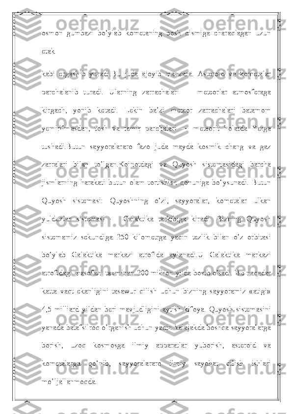 osmon   gumbazi   bo‘ylab   kometaning   bosh   qismiga   charaqlagan   uzun
etak 
kabi   ergashib   yuradi.Bu   juda   ajoyib   manzara.   Asteroid   va   kometalar
parchalanib   turadi.   Ularning   zarrachalari   —   meteorlar   atmosferaga
kirgach,   yonib   ketadi.   Lekin   ba’zi   meteor   zarrachalari   batamom
yemirilmasdan,   tosh   va   temir   parchalari   —   meteorit   holatda   Yerga
tushadi.Butun   sayyoralararo   fazo   juda   mayda   kosmik   chang   va   gaz
zarralari   bilan   to’lgan.Koinotdagi   va   Quyosh   sistemasidagi   barcha
jismlarning   harakati   butun   olam   tortishish   qonuniga   bo‘ysunadi.   Butun
Quyosh   sistemasi:   Quyoshning   o‘zi,   sayyoralar,   kometalar   ulkan
yulduzlar   sistemasi   —   Galaktika   tarkibiga   kiradi.   Bizning   Quyosh
sistemamiz   sekundiga   250   kilometrga   yaqin   tezlik   bilan   o‘z   orbitasi
bo‘ylab   Galaktika   markazi   atrofida   aylanadi.U   Galaktika   markazi
atrofidagi masofani taxminan 200 million yilda bosib o’tadi. Bu naqadar
katta   vaqt   ekanligini   tasawur   qilish   uchun   bizning   sayyoramiz   «atigi»
4,5   milliard   yildan   beri   mavjudligini   aytish   kifoya.   Quyosh   sistemasini
yanada batafsilroq o’rganish uchun yaqin kelajakda boshqa sayyoralarga
borish,   uzoq   kosmosga   ilmiy   apparatlar   yuborish,   asteroid   va
kometalarga   qo‘nib,   sayyoralararo   ilmiy   sayohat   qilish   ishlari
mo’ljallanmoqda. 