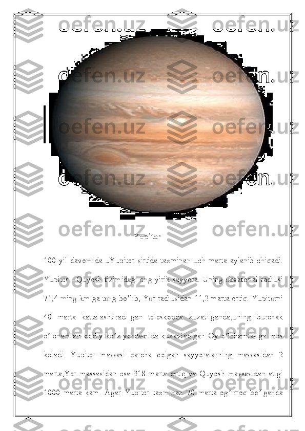                                             Yupiter
100 yil davomida uYupiter  sirtida  taxminan  uch marta  aylanib  chiqadi.
Yupiter - Quyosh tizimidagi eng yirik sayyora. Uning ekvatorial radiusi
71,4 ming km ga teng bo lib, Yer radiusidan 11,2 marta ortiq. Yupiterniʼ
40   marta   kattalashtiradi-gan   teleskopda   kuzatilganda,uning   burchak
o lchamlari  oddiy  ko z  yordamida   kuzatiladigan   Oy  o lchamlariga   mos	
ʼ ʼ ʼ
keladi.   Yupiter   massasi   barcha   qolgan   sayyoralarning   massasidan   2
marta,Yer   massasidan   esa   318   marta   ortiq   va   Quyosh   massasidan   atigi
1000   marta   kam.   Аgar   Yupiter   taxminan   70   marta   og irroq   bo lganda	
ʼ ʼ 