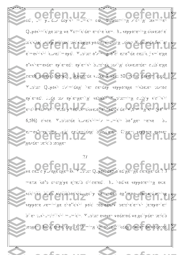 edi,   uni   yulduz   deyish   mumkin   edi.   Yupiterning   zichligi   taxminan
Quyoshnikiga teng va Yernikidan ancha kam. Bu sayyoraning ekvatorial
tekisligi uning orbitasi tekisligiga yaqin, shuning uchun Yupiterda fasllar
almashishi  kuzatilmaydi.  Yupiter o zining o qi atrofida qattik jismlargaʼ ʼ
o xshamasdan   aylanadi:   aylanish   burchak   tezligi   ekvatordan   qutblarga	
ʼ
qarab   pasayib   boradi.   Ekvatorda   sutka   9   soat   50   minut   davom   etadi.
Yupiter   Quyosh   tizimidagi   har   qanday   sayyoraga   nisbatan   tezroq
aylanadi.   Juda   tez   aylanganligi   sababli   Yupiterning   qutbiy   siqilishi
ancha sezilarli: qutbiy radiusi  ekvatorial radiusidan 4,6 ming km (ya ni	
ʼ
6,5%)   qisqa.   Yupiterda   kuzatishimiz   mumkin   bo lgan   narsa   -   bu	
ʼ
atmosferasining   ustki   qatlamidagi   bulutlardir.   Gigant   sayyora   asosan
gazdan tarkib topgan
                                               27 
va qattiq yuzaga egamas. Yupiter Quyoshdan oladiganiga qaraganda 2-3
marta   ko p   energiya   ajratib   chiqaradi.   Bu   hodisa   sayyoraning   asta-	
ʼ
sekinlik   bilan   siqilibborishi,   geliy   va   undan   og irroq   elementlarning	
ʼ
sayyora   zaminiga   cho kishi   yoki   radioaktiv   parchalanish   jarayonlari	
ʼ
bilan tushuntirilishi mumkin. Yupiter asosan vodorod va geliydan tarkib
topgan. Bulutlar ostidagi 7-25 ming km chuqurlikdagi qatlamda vodorod 