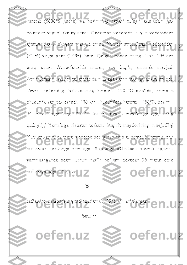 harorat   (6000°S   gacha)   va   bosimning   ortishi   tufayli   asta-sekin   gaz
holatidan   suyuqlikka   aylanadi.   Gazsimon   vodorodni   suyuq   vodoroddan
ajratuvchianiq   chegara   mavjud   emas.   Yupiter   atmosferasi   vodoroddan
(81 %) va geliydan (18 %) iborat. Qolgan moddalarning ulushi 1 % dan
ortiq   emas.   Аtmosferasida   metan,   suv   bug i,   ammiak   mavjud.ʼ
Аtmosferaning tashqi qatlamlarida muzlagan ammiakning kristallari bor.
Tashqi   qatlamdagi   bulutlarining   harorati   -130   °C   atrofida,   ammo   u
chuqurlik sari tez oshadi. 130 km chuqurlikda harorat +150°C, bosim -
24   atmosferaga   teng.   Yupiter   kuchli   magnit   maydoniga   ega,   uning
qutbiyligi   Yernikiga   nisbatan   teskari.   Magnit   maydonining   mavjudligi
Yupiter zaminida metal vodorod borligidan dalolat beradi.Yupiter kuchli
radiatsion   qambarga   ham   ega.   Yupiterga   «Galileo»   kosmik   apparati
yaqinlashganda   odam   uchun   havfli   bo lgan   dozadan   25   marta   ortiq	
ʼ
radiatsiya olgan. Yupiter 
                                              28
radiatsion qambarining radionurlanishi 1955 yili aniqlangan.
                                            Saturn 