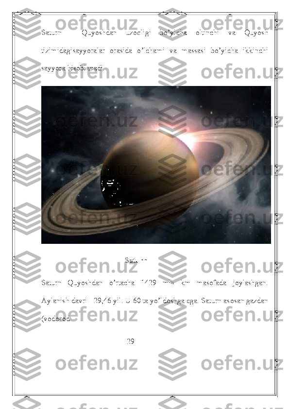 Saturn   -   Quyoshdan   uzoqligi   bo yicha   oltinchi   va   Quyoshʼ
tizimidagisayyoralar   orasida   o lchami   va   massasi   bo yicha   ikkinchi	
ʼ ʼ
sayyora hisoblanadi. 
                                           Saturn
Saturn   Quyoshdan   o rtacha   1429   mln   km   masofada   joylashgan.	
ʼ
Аylanish davri - 29,46 yil. U 60 ta yo ldoshga ega. Saturn asosan gazdan	
ʼ
(vodorod 
                                            29 