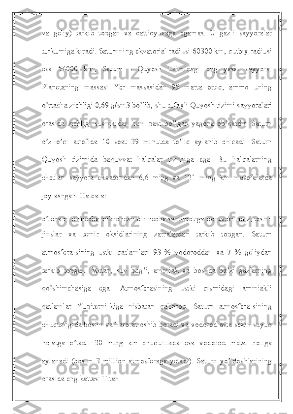 va   geliy)   tarkib   topgan   va   qattiqyuzaga   egamas.   U   gazli   sayyoralar
turkumiga kiradi. Saturnning ekvatorial radiusi 60300 km, qutbiy radiusi
esa   54000   km;   Saturn   -   Quyosh   tizimidagi   eng   yassi   sayyora.
Planetaning   massasi   Yer   massasidan   95   marta   ortiq,   ammo   uning
o rtacha zichligi 0,69 g/sm3 bo lib, shu tufayli Quyosh tizimi sayyoralariʼ ʼ
orasida   zichligi   suvnikidan   ham   past   bo lgan   yagona   ob ektdir.   Saturn	
ʼ ʼ
o z   o qi   atrofida   10   soat   39   minutda   to liq   aylanib   chiqadi.   Saturn	
ʼ ʼ ʼ
Quyosh   tizimida   baquvvat   halqalar   tizimiga   ega.   Bu   halqalarning
chetlari   sayyora   ekvatoridan   6,6   ming   va   121   ming   km   masofalarda
joylashgan. Halqalar
o lchami birnecha mikrondan bir necha santimetrga boruvchi muz, toshli
ʼ
jinslar   va   temir   oksidlarining   zarralardan   tarkib   topgan.   Saturn
atmosfera-sining   ustki   qatlamlari   93   %   vodoroddan   va   7   %   geliydan
tarkib   topgan.   Metan,   suv   bug i,   ammiak   va   boshqa   ba zi   gazlarning	
ʼ ʼ
qo shimchasiga   ega.   Аtmosferasining   ustki   qismidagi   ammiakli	
ʼ
qatlamlar   Yupiterni-kiga   nisbatan   qalinroq.   Saturn   atmosfera-sining
chuqurligida bosim va harorat oshib boradi va vodorod asta-sekin suyuq
holatga   o tadi.   30   ming   km   chuqurlikda   esa   vodorod   metal   holiga	
ʼ
aylanadi   (bosim   3   million   atmosferaga   yetadi).   Saturn   yo ldoshlarining	
ʼ
orasida eng kattasi Titan 
