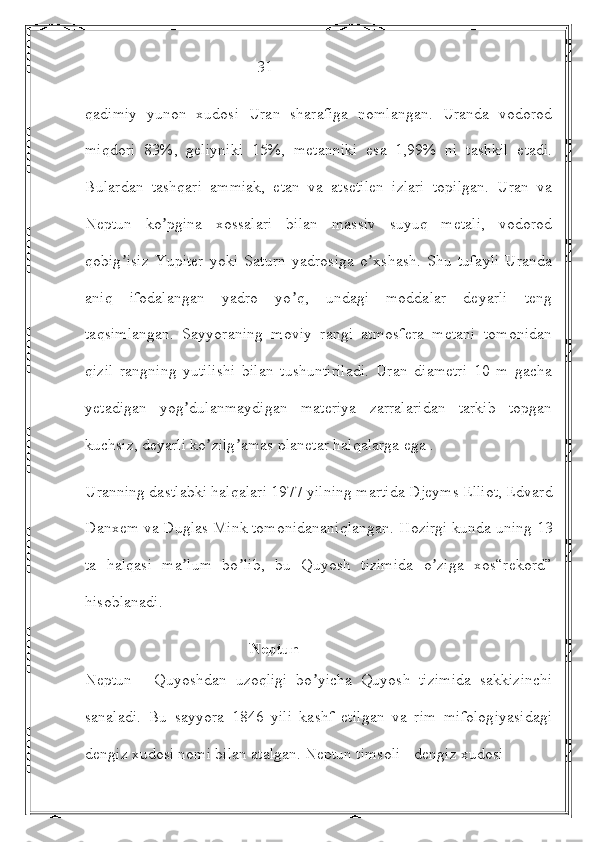                                            31 
qadimiy   yunon   xudosi   Uran   sharafiga   nomlangan.   Uranda   vodorod
miqdori   83%,   geliyniki   15%,   metanniki   esa   1,99%   ni   tashkil   etadi.
Bulardan   tashqari   ammiak,   etan   va   atsetilen   izlari   topilgan.   Uran   va
Neptun   ko pgina   xossalari   bilan   massiv   suyuq   metali,   vodorodʼ
qobig isiz   Yupiter   yoki   Saturn   yadrosiga   o xshash.   Shu   tufayli   Uranda	
ʼ ʼ
aniq   ifodalangan   yadro   yo q,   undagi   moddalar   deyarli   teng	
ʼ
taqsimlangan.   Sayyoraning   moviy   rangi   atmosfera   metani   tomonidan
qizil   rangning   yutilishi   bilan   tushuntiriladi.   Uran   diametri   10   m   gacha
yetadigan   yog dulanmaydigan   materiya   zarralaridan   tarkib   topgan	
ʼ
kuchsiz, deyarli ko zilg amas planetar halqalarga ega .	
ʼ ʼ
Uranning dastlabki halqalari 1977 yilning martida Djeyms Elliot, Edvard
Danxem va Duglas Mink tomonidananiqlangan. Hozirgi kunda uning 13
ta   halqasi   ma lum   bo lib,   bu   Quyosh   tizimida   o ziga   xos“rekord”	
ʼ ʼ ʼ
hisoblanadi. 
                                         Neptun
Neptun   -   Quyoshdan   uzoqligi   bo yicha   Quyosh   tizimida   sakkizinchi	
ʼ
sanaladi.   Bu   sayyora   1846   yili   kashf   etilgan   va   rim   mifologiyasidagi
dengiz xudosi nomi bilan atalgan. Neptun timsoli - dengiz xudosi  