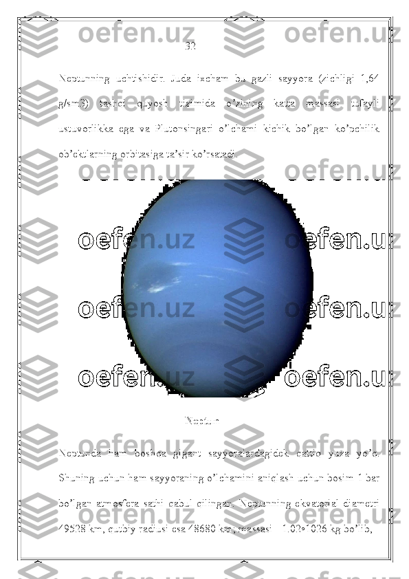                                               32
Neptunning   uchtishidir.   Juda   ixcham   bu   gazli   sayyora   (zichligi   1,64
g/sm3)   tashqi   quyosh   tizimida   o zining   katta   massasi   tufayliʼ
ustuvorlikka   ega   va   Plutonsingari   o lchami   kichik   bo lgan   ko pchilik	
ʼ ʼ ʼ
ob ektlarning orbitasiga ta sir ko rsatadi. 	
ʼ ʼ ʼ
                                              Neptun
Neptunda   ham   boshqa   gigant   sayyoralardagidek   qattiq   yuza   yo q.	
ʼ
Shuning uchun ham sayyoraning o lchamini aniqlash uchun bosim 1 bar	
ʼ
bo lgan   atmosfera   sathi   qabul   qilingan.   Neptunning   ekvatorial   diametri	
ʼ
49528 km, qutbiy radiusi esa 48680 km; massasi - 1.02•1026 kg bo lib, 	
ʼ 