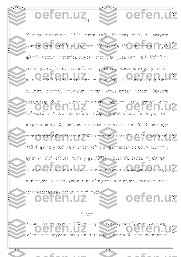                                                 33
Yerning   massasidan   17,14   marta   ko p.   Shunday   qilib,   bu   sayyoraʼ
Urandan   biroz   kichik   va   og irroq.   Neptunning   o rtacha   zichligi   -   1,76	
ʼ ʼ
g/sm2.   Neptun   chetlarida   quyosh   energiyasi   juda   kam   va   8   Vt/m2   ni
tashkil yetadi. Neptun atmosferasining 98 % ni vodorod va geliy tashkil
etadi.   Unda   2,5-3   %   metan   ham   mavjud.   Neptun   atmosferasidagi   patli
bulutlar,   ehtimol,   muzlagan   metan   kristallaridan   iborat.   Sayyora
spektridagi   kuchli   yutish   chiziqlari   Neptunni   ko k   rangli   qilib	
ʼ
ko rsatadi   .   Neptun   atmosfera-   sidagi   harorat   chuqurlik   oshgan   sari	
ʼ
o zgarib boradi. 0,1 bar bosim sathida harorat minimal -50 K. balandga
ʼ
qarabharorat oshib boradi v  2000 km balandlikda (10- 11 bar bosimda)
750 K gacha yetadi va shundan so ng o zgarmasdan qoladi.Neptunning	
ʼ ʼ
aylanish   o qi   orbitasi   tekisligiga   29°34'     burchak   ostida   qiyalangan.	
ʼ
Neptun ammiak, suv va metan aralashmasidan tarkib topgan qatlamlarga
ajralmagan. U tashqi yadro bilan o ralgan suyuqlangan jinslardan iborat	
ʼ
ichki yadroga ega deb taxmin qilinadi.
                                 
                                            Pluton
Pluton - karlik sayyora. 2006 yilning 24 avgustigacha Quyosh tizimidagi
to qqizinchi   sayyora   deb   sanalib   kelingan,   ammo   Xalqaro   astronomlar	
ʼ 