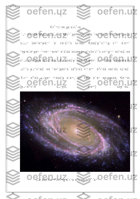                                           2
                               Koinot va galaktika
Tun   osmonidagi   yulduzlar   sochilgan   manzara   har   doim   va   har   joyda
butun   bashariyatni   lol   qoldirib   keladi.   Аbadiylikning   sirli   olami
hayratlangan inson nazari oldida bepoyon cheksizlik  eshigini ochadi va
chuqur   o yga   to’ldiradi.   Bu   abadiylikda   Quyosh   tizimidagi   sayyoralarʼ
uchib   yurishadi   va   hozirgacha   ko plab   sirlarni   o zida   saqlab   keladi.	
ʼ ʼ
Bizni   o rab   turgan   moddiy   olam,   bir   so z   bilan   aytganda,   Koinot	
ʼ ʼ
(yunoncha   dunyo,   olam)   deyiladi.
                  Galaktikamizning sipralsimon tuzilishi 