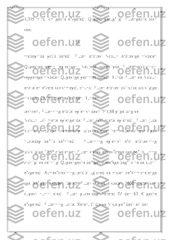 7,375   mlrd.   km   gacha   o zgaradi.   Quyosh   yorug ligi   Plutongacha   beshʼ ʼ
soat 
                                             35
maboynida   yetib   boradi.   Pluton   orbitasi   Neptun   orbitasiga   nisbatan
Quyoshga   yaqin   joylashgan.   Natijada   perigeliyda   Pluton   sakkizinchi
sayyoraga nisbatan Quyoshga yaqinroq turadi. Bunda Pluton va Neptun
orbitalari o zaro kesishmaydi, chunki Pluton orbitasi ekliptika tekisligiga	
ʼ
nisbatan 17,15° qiya joylashgan. Bundan
tashqari, Plutonning orbital aylanish davri 247,69 yilga teng va
Neptun   uch   marta   aylanganda   Pluton   ikki   marta   aylanadi.   Pluton   juda
kichikligi   tufayli   zamonaviy   teleskoplarda   ham   kuchsiz   yoritilgan
nuqtaday   bo lib   ko rinadi   .   Plutonning   aylanish   o qi   orbitasining	
ʼ ʼ ʼ
tekisligiga 12,5° qiyalangan.Pluton siyrak atmosferaga ega bo lib, uning	
ʼ
zichligi va qalinligi Quyoshgacha bo lgan masofaga bog liq holda kuchli	
ʼ ʼ
o zgaradi.   Аtmosferasining   tarkibi   uglerod   va   metan   qo shimchalariga	
ʼ ʼ
ega   bo lgan   azotdan   iborat.   Pluton   Yerga   nisbatan   1600   marta   kam	
ʼ
quyosh   nurini   oladi.   Pluton   yuzasidagi   harorat   37   dan   63   K   gacha
o zgaradi. Plutonning uchta: Xaron, Gidra va Nikta yo ldoshlari bor. 	
ʼ ʼ 