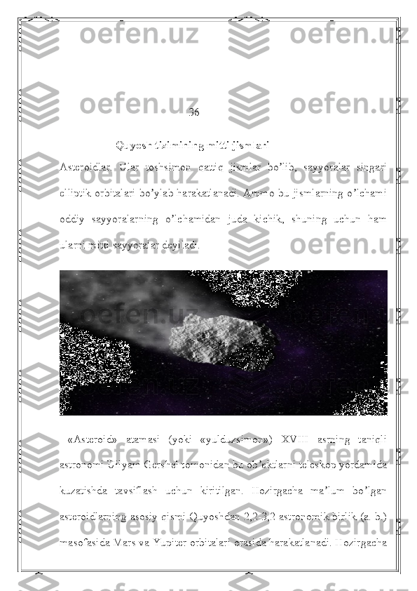                                               36
                    Quyosh tizimining mitti jismlari
Аsteroidlar.   Ular   toshsimon   qattiq   jismlar   bo lib,   sayyoralar   singariʼ
elliptik orbitalari bo ylab harakatlanadi. Аmmo bu jismlarning o lchami	
ʼ ʼ
oddiy   sayyoralarning   o lchamidan   juda   kichik,   shuning   uchun   ham	
ʼ
ularni mitti sayyoralar deyiladi.
  «Аsteroid»   atamasi   (yoki   «yulduzsimon»)   XVIII   asrning   taniqli
astronomi Uilyam Gershel tomonidan bu ob ektlarni teleskop yordamida	
ʼ
kuzatishda   tavsiflash   uchun   kiritilgan.   Hozirgacha   ma lum   bo lgan	
ʼ ʼ
asteroidlarning asosiy qismi Quyoshdan 2,2-3,2 astronomik birlik (a. b.)
masofasida Mars va Yupiter orbitalari orasida harakatlanadi. Hozirgacha 