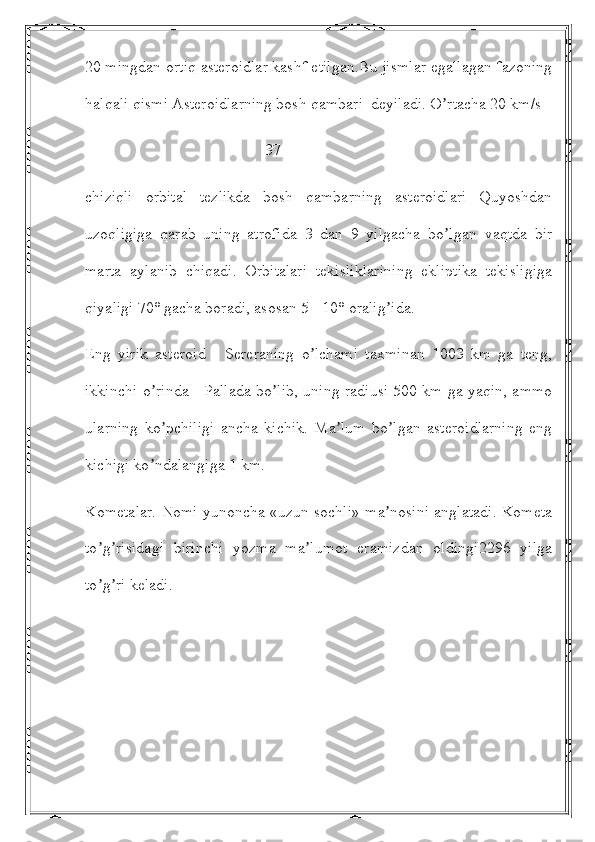 20 mingdan ortiq asteroidlar kashf etilgan.Bu jismlar egallagan fazoning
halqali qismi Аsteroidlarning bosh qambari  deyiladi. O rtacha 20 km/s ʼ
                                             37
chiziqli   orbital   tezlikda   bosh   qambarning   asteroidlari   Quyoshdan
uzoqligiga   qarab   uning   atrofida   3   dan   9   yilgacha   bo lgan   vaqtda   bir
ʼ
marta   aylanib   chiqadi.   Orbitalari   tekisliklarining   ekliptika   tekisligiga
qiyaligi 70° gacha boradi, asosan 5 - 10° oralig ida.	
ʼ
Eng   yirik   asteroid   -   Sereraning   o lchami   taxminan   1003   km   ga   teng,	
ʼ
ikkinchi o rinda - Pallada bo lib, uning radiusi 500 km ga yaqin, ammo	
ʼ ʼ
ularning   ko pchiligi   ancha   kichik.   Ma lum   bo lgan   asteroidlarning   eng
ʼ ʼ ʼ
kichigi ko ndalangiga 1 km.	
ʼ
Kometalar. Nomi yunoncha «uzun sochli» ma nosini anglatadi. Kometa	
ʼ
to g risidagi   birinchi   yozma   ma lumot   eramizdan   oldingi2296   yilga	
ʼ ʼ ʼ
to g ri keladi. 
ʼ ʼ 