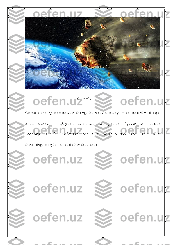                                             Kometa
Kometalarning osmonu-falakdagi harakatini xitoylik astronomlar diqqat
bilan   kuzatgan.   Quyosh   tizimidagi   bu   jismlar   Quyoshdan   ancha
uzoqdagi   kuchli   cho zilgan   orbitalari   bo ylab   sust   yorituvchi   ovalʼ ʼ
shaklidagi dog lar sifatida harakatlanadi.	
ʼ 