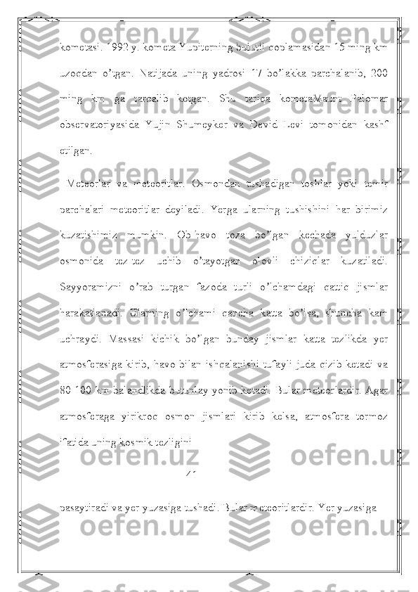 kometasi. 1992 y. kometa Yupiterning bulutli qoplamasidan 15 ming km
uzoqdan   o tgan.   Natijada   uning   yadrosi   17   bo lakka   parchalanib,   200ʼ ʼ
ming   km   ga   tarqalib   ketgan.   Shu   tariqa   kometaMaunt   Palomar
observatoriyasida   Yujin   Shumeyker   va   Devid   Levi   tomonidan   kashf
etilgan.
  Meteorlar   va   meteoritlar.   Osmondan   tushadigan   toshlar   yoki   temir
parchalari   meteoritlar   deyiladi.   Yerga   ularning   tushishini   har   birimiz
kuzatishimiz   mumkin.   Ob-havo   toza   bo lgan   kechada   yulduzlar	
ʼ
osmonida   tez-tez   uchib   o tayotgan   olovli   chiziqlar   kuzatiladi.	
ʼ
Sayyoramizni   o rab   turgan   fazoda   turli   o lchamdagi   qattiq   jismlar	
ʼ ʼ
harakatlanadi.   Ularning   o lchami   qancha   katta   bo lsa,   shuncha   kam	
ʼ ʼ
uchraydi.   Massasi   kichik   bo lgan   bunday   jismlar   katta   tezlikda   yer	
ʼ
atmosferasiga  kirib,  havo bilan ishqalanishi  tufayli  juda qizib ketadi va
80-100 km balandlikda butunlay yonib ketadi. Bular meteorlardir. Аgar
atmosferaga   yirikroq   osmon   jismlari   kirib   kelsa,   atmosfera   tormoz
ifatida uning kosmik tezligini 
                                             41
pasaytiradi va yer yuzasiga tushadi. Bular meteoritlardir. Yer yuzasiga  