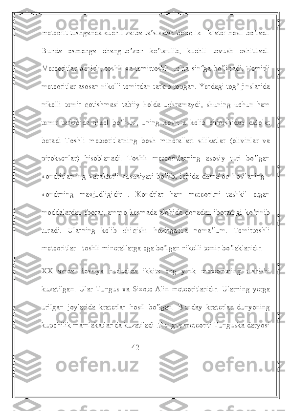 meteorit tushganda kuchli zarba ta siridan botiqlik - krater hosil bo ladi.ʼ ʼ
Bunda   osmonga   chang-to zon   ko tarilib,   kuchli   tovush   eshitiladi.	
ʼ ʼ
Meteoritlar  temirli,   toshli  va  temirtoshli  uchta  sinfga  bo linadi.   Temirli	
ʼ
meteoritlar asosan nikelli temirdan tarkib topgan. Yerdagi tog  jinslarida	
ʼ
nikelli   temir   qotishmasi   tabiiy   holda   uchramaydi,   shuning   uchun   ham
temir   tarkibida   nikel   bo lishi,   uning   kosmik   kelib   chiqishidan   dalolat	
ʼ
beradi   Toshli   meteoritlarning   bosh   minerallari   silikatlar   (olivinlar   va
piroksenlar)   hisoblanadi.   Toshli   meteoritlarning   asosiy   turi   bo lgan	
ʼ
xondritlarning   xarakterli   xususiyati   bo lib,   ichida   dumaloq   hosilaning   -	
ʼ
xondrning   mavjudligidir   .   Xondrlar   ham   meteoritni   tashkil   etgan
moddalardan iborat, ammo kesmada alohida donadan iboratligi ko rinib	
ʼ
turadi.   Ularning   kelib   chiqishi   hozirgacha   noma lum.   Temirtoshli	
ʼ
meteoritlar - toshli minerallarga ega bo lgan nikelli temir bo laklaridir.	
ʼ ʼ
XX   asrda   Rossiya   hududida   ikkita   eng   yirik   meteoritning   tushishi
kuzatilgan.   Ular   Tungus   va   Sixote-Аlin   meteoritlaridir.   Ularning   yerga
urilgan   joylarida   kraterlar   hosil   bo lgan.   Bunday   kraterlar   dunyoning	
ʼ
kupchilik mamlakatlarida kuzatiladi .Tungus meteoriti Tunguska daryosi
                                              42  