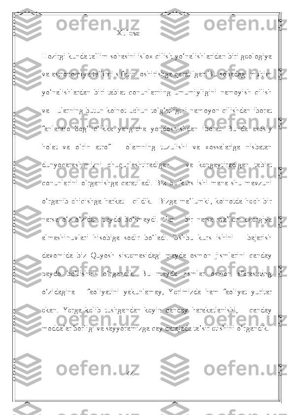                                       Xulosa
Hozirgi kunda ta`lim sohasini islox qilish yo‘nalishlaridan biri geologiya
va astronomiya ta`limi sifatini oshirishga qaratilgan.Bu sohadagi muhim
yo‘nalishlardan   biri-tabiat   qonunlarning   umumiyligini   namoyish   qilish
va     ularning butun koinot uchun to`g‘riligini namoyon qilishdan iborat
fanlararo   bog‘liqlikka   yangicha   yondoshishdan   iborat.   Bunda   asosiy
holat   va   o`rin   atrof       olamning   tuzulishi   va   xossalariga   nisbatan
dunyoqarashimizni   chuqurlashtiradigan       va   kengaytiradigan   tabiat
qonunlarini   o`rganishga   qaratiladi.   Biz   bu   kurs   ishi   mana   shu   mavzuni
o‘rganib   chiqishga   harkat       qildik.     Bizga   ma’lumki,   koinotda   hech  bir
narsa   o‘z-o‘zidan   paydo   bo‘lmaydi.   Har       bir   narsa   ma’lum   energiya
almashinuvlari   hisobiga   sodir   bo‘ladi.   Ushbu   kurs   ishini       bajarish
davomida   biz   Quyosh   sistemasidagi   mayda   osmon   jismlarini   qanday
paydo   bo‘lishini   o‘rgandik.   Bu   mayda   jismlar   osmon   sferasining
o‘zidagina       faoliyatini   yakunlamay,   Yerimizda   ham   faoliyat   yuritar
ekan.   Yerga   kelib   tushgandan   keyin   qanday   harakatlanishi,       qanday
moddalar borligi va sayyoramizga qay darajada ta’sir etishini o‘rgandik.
                                           44 