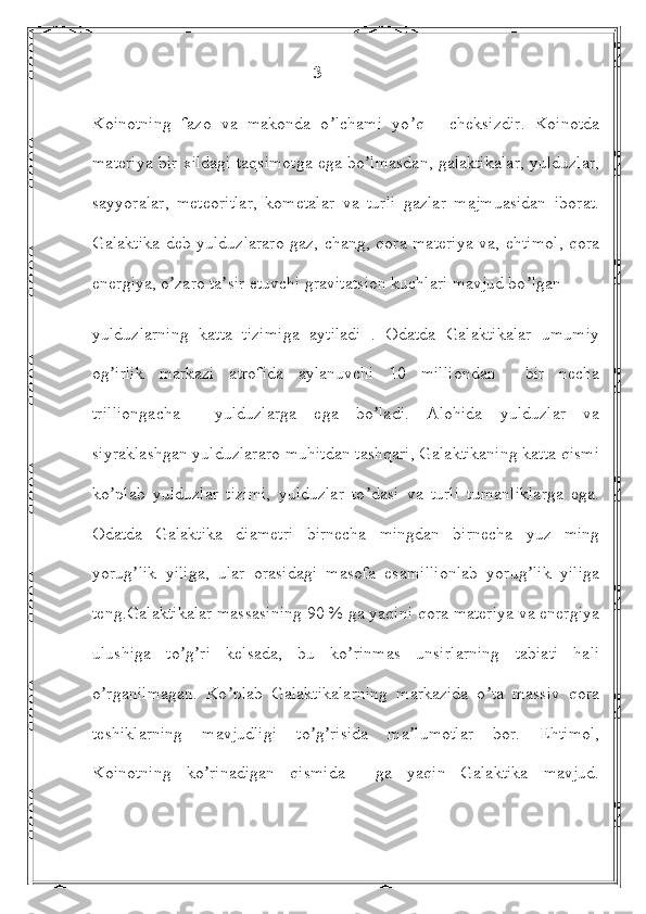                                                    3
Koinotning   fazo   va   makonda   o lchami   yo q   -   cheksizdir.   Koinotdaʼ ʼ
materiya bir xildagi taqsimotga ega bo lmasdan, galaktikalar, yulduzlar,	
ʼ
sayyoralar,   meteoritlar,   kometalar   va   turli   gazlar   majmuasidan   iborat.
Galaktika  deb yulduzlararo gaz, chang, qora materiya  va, ehtimol, qora
energiya, o zaro ta sir etuvchi gravitatsion kuchlari mavjud bo lgan	
ʼ ʼ ʼ
yulduzlarning   katta   tizimiga   aytiladi   .   Odatda   Galaktikalar   umumiy
og irlik   markazi   atrofida   aylanuvchi   10   milliondan     bir   necha	
ʼ
trilliongacha     yulduzlarga   ega   bo ladi.   Аlohida   yulduzlar   va	
ʼ
siyraklashgan yulduzlararo muhitdan tashqari, Galaktikaning katta qismi
ko plab   yulduzlar   tizimi,   yulduzlar   to dasi   va   turli   tumanliklarga   ega.	
ʼ ʼ
Odatda   Galaktika   diametri   birnecha   mingdan   birnecha   yuz   ming
yorug lik   yiliga,   ular   orasidagi   masofa   esamillionlab   yorug lik   yiliga	
ʼ ʼ
teng.Galaktikalar massasining 90 % ga yaqini qora materiya va energiya
ulushiga   to g ri   kelsada,   bu   ko rinmas   unsirlarning   tabiati   hali	
ʼ ʼ ʼ
o rganilmagan.   Ko plab   Galaktikalarning   markazida   o ta   massiv   qora	
ʼ ʼ ʼ
teshiklarning   mavjudligi   to g risida   ma lumotlar   bor.   Ehtimol,	
ʼ ʼ ʼ
Koinotning   ko rinadigan   qismida     ga   yaqin   Galaktika   mavjud.	
ʼ 