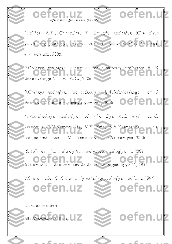                    Foydalanilgan adabiyotlar
1.Jo`liev.   A.X.,   Chiniqulov.   X.   Umumiy   geologiya   (Oliy   o`quv
yurtlarining   geologiya   fakulteti   talabalari   uchun   darslik).   Toshkent,
«Universitet», 2005. 
2.Obshaya   geologiya:   uchebnik.   Pod   redaksiyey   professora   A.   K.
Sokolovskogo. T 1. M.: KDU, 2006.
3.Obshaya   geologiya.   Pod   redaksiyey   A.K.Sokolovskogo.   Tom   2.
Posobiye k laboratornim zanyatiyam, M.:, 2006.
4.Istoricheskaya   geologiya:   uchebnik   dlya   stud.   vissh.   ucheb.
zavedeniy   /N.V.Koronovskiy,   V.Ye.Xain,   N.A.Yasamanov.   —   2-ye
izd., pererab. i dop. — M. : Izdatelskiy sentr «Akademiya», 2006.
 5.Dolimov T.N., Troitskiy V.I. Evolyutsion geologiya. T., 2007.
6.Islomov O.I., Shorahmedov Sh.Sh. Umumiy geologiya. T., 1971.
7.Shorahmedov Sh.Sh. Umumiy va tarixiy geologiya. Toshkent, 1985.
Elektron manbalar:
http:///www.wikipedia.ru 