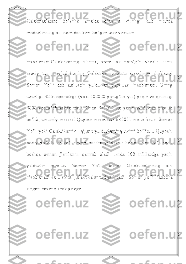 Galaktikalararo   bo shliq   amalda   o rtacha   zichligi   kub   metrdaʼ ʼ
moddalarning bir atomidan kam bo lgan toza vakuum 	
ʼ
                                                4
hisoblanadi.Galaktikaning   elliptik,   spiral   va   noto g ri   shaklli   uchta	
ʼ ʼ
asosiy   turi   mavjud.Bizning   Galaktikamiz   katta   disksimon   shakldagi
Somon   Yo li   deb   ataluvchi   yulduzlar   majmuasi   hisoblanadi.   Uning	
ʼ
uzunligi 30 kiloparsekga (yoki 100000 yorug lik yili) yaqin va qalinligi	
ʼ
3000   yorug lik   yiliga   teng.   Unda   3×1011   ga   yaqin   yulduzlar   mavjud	
ʼ
bo lib, umumiy massasi Quyosh masasidan 6×1011 marta katta. Somon	
ʼ
Yo li yoki Galaktikamiz - gigant yulduzlarning tizimi bo lib, u Quyosh,
ʼ ʼ
oddiy   ko z   bilan   ko rinuvchi   barcha   yulduzlar   hamda   juda   ko p   sonli	
ʼ ʼ ʼ
boshqa   osman   jismlarini   qamrab   oladi.   Unda   100   milliardga   yaqin
yulduzlar   mavjud.   Somon   Yo li   boshqa   Galaktikalarning   biri	
ʼ
hisoblanadi va u spiral galaktikalar turiga kiradi.. Somon yo li likobcha	
ʼ
singari qavariq shaklga ega. 