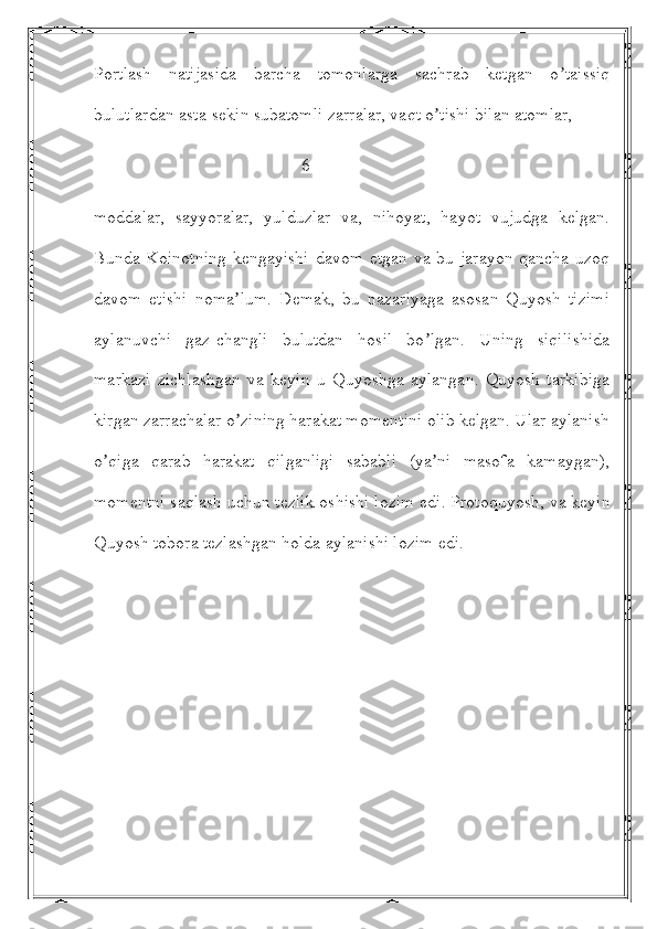 Portlash   natijasida   barcha   tomonlarga   sachrab   ketgan   o taissiqʼ
bulutlardan asta-sekin subatomli zarralar, vaqt o tishi bilan atomlar, 	
ʼ
                                               6
moddalar,   sayyoralar,   yulduzlar   va,   nihoyat,   hayot   vujudga   kelgan.
Bunda Koinotning kengayishi  davom etgan va bu jarayon qancha uzoq
davom   etishi   noma lum.   Demak,   bu   nazariyaga   asosan   Quyosh   tizimi	
ʼ
aylanuvchi   gaz-changli   bulutdan   hosil   bo lgan.   Uning   siqilishida	
ʼ
markazi   zichlashgan   va   keyin   u   Quyoshga   aylangan.   Quyosh   tarkibiga
kirgan zarrachalar o zining harakat momentini olib kelgan. Ular aylanish	
ʼ
o qiga   qarab   harakat   qilganligi   sababli   (ya ni   masofa   kamaygan),	
ʼ ʼ
momentni saqlash uchun tezlik oshishi lozim edi. Protoquyosh, va keyin
Quyosh tobora tezlashgan holda aylanishi lozim edi. 