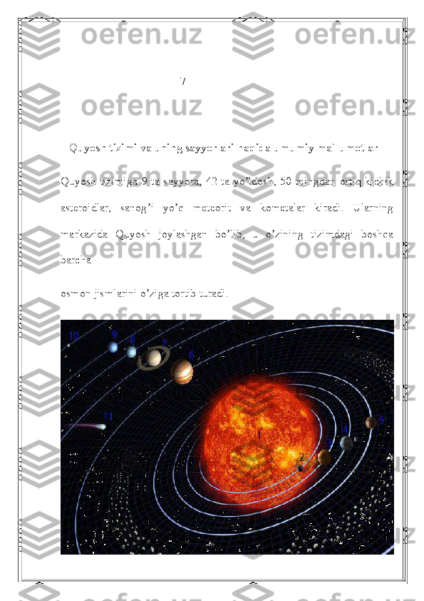                                           7
    Quyosh tizimi va uning sayyorlari haqida umumiy ma`lumotlar
Quyosh   tizimiga   9  ta  sayyora,   42  ta  yo ldosh,   50  mingdan   ortiq   kichikʼ
asteroidlar,   sanog i   yo q   meteorit   va   kometalar   kiradi.   Ularning	
ʼ ʼ
markazida   Quyosh   joylashgan   bo lib,   u   o zining   tizimdagi   boshqa	
ʼ ʼ
barcha
osmon jismlarini o ziga tortib turadi.	
ʼ 