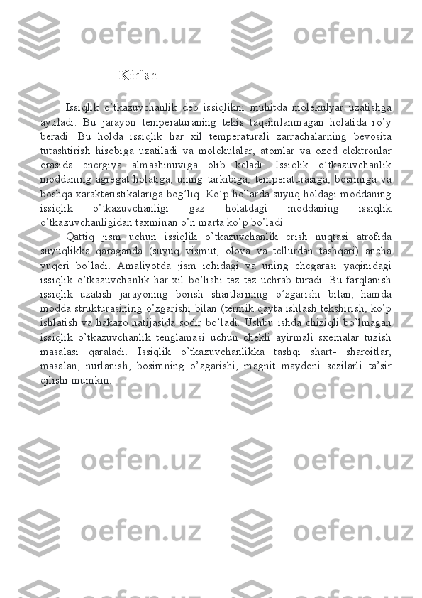 Kirish
Issiqlik   o’tkazuvchanlik   deb   issiqlikni   muhitda   molekulyar   uzatishga
aytiladi.   Bu   jarayon   temperaturaning   tekis   taqsimlanmagan   holatida   ro’y
beradi.   Bu   holda   issiqlik   har   xil   temperaturali   zarrachalarning   bevosita
tutashtirish   hisobiga   uzatiladi   va   molekulalar,   atomlar   va   ozod   elektronlar
orasida   energiya   almashinuviga   olib   keladi.   Issiqlik   o’tkazuvchanlik
moddaning   agregat   holatiga,   uning   tarkibiga,   temperaturasiga,   bosimiga   va
boshqa xarakteristikalariga bog’liq. Ko’p hollarda suyuq holdagi moddaning
issiqlik   o’tkazuvchanligi   gaz   holatdagi   moddaning   issiqlik
o’tkazuvchanligidan taxminan o’n marta ko’p bo’ladi. 
Qattiq   jism   uchun   issiqlik   o’tkazuvchanlik   erish   nuqtasi   atrofida
suyuqlikka   qaraganda   (suyuq   vismut,   olova   va   tellurdan   tashqari)   ancha
yuqori   bo’ladi.   Amaliyotda   jism   ichidagi   va   uning   chegarasi   yaqinidagi
issiqlik  o’tkazuvchanlik  har  xil  bo’lishi  tez-tez uchrab  turadi.  Bu farqlanish
issiqlik   uzatish   jarayoning   borish   shartlarining   o’zgarishi   bilan,   hamda
modda strukturasining o’zgarishi bilan (termik qayta ishlash tekshirish, ko’p
ishlatish va hakazo natijasida sodir bo’ladi. Ushbu ishda chiziqli bo’lmagan
issiqlik   o’tkazuvchanlik   tenglamasi   uchun   chekli   ayirmali   sxemalar   tuzish
masalasi   qaraladi.   Issiqlik   o’tkazuvchanlikka   tashqi   shart-   sharoitlar,
masalan,   nurlanish,   bosimning   o’zgarishi,   magnit   maydoni   sezilarli   ta’sir
qilishi mumkin. 