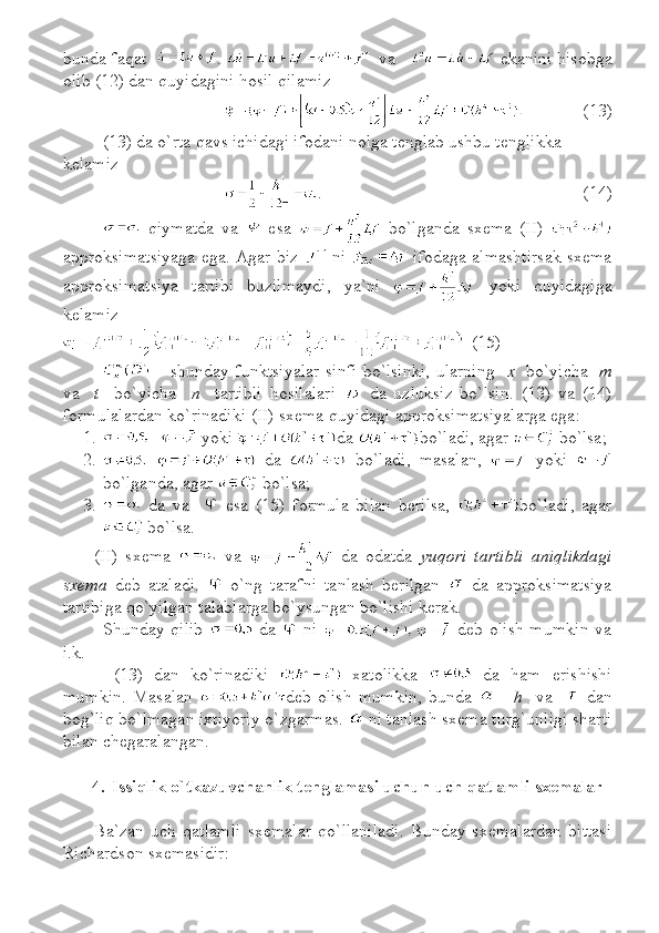 bunda faqat     .      va       e kanini hisobga
olib  (12)  dan quyidagini hosil qilamiz
(13)
(13) da o`rta qavs ichidagi ifodani nolga tenglab ushbu tenglikka 
kelamiz
.   (14)
  qiymatda   va     esa     bo`lganda   sxema   (II)  
approksimatsiyaga ega.   Agar biz     ni     ifodaga almashtirsak sxema
approksimatsiya   tartibi   buzilmaydi ,   ya`ni     yoki   quyidagiga
kelamiz
  (15)
  –   shunday funktsiyalar sinfi bo`lsinki, ularning     x     bo`yicha    m
va     t     bo`yicha     n     tartibli   hosilalari     da   uzluksiz   bo`lsin .   (13)   va   (14)
formulalardan ko`rinadiki  (II) sxema  quyidagi  approksimatsi yalarga ega:  
1.   yoki   da  bo`ladi ,  agar    bo`lsa ;
2.   da     bo`ladi ,   masalan ,     yoki  
bo`lganda,   agar    bo`lsa ;
3.   da   va       esa   (15)   formula   bilan   berilsa,   bo`ladi ,   agar
 bo`lsa .
(II)   s xema     va     da   odatda   yuqori   tartibli   aniqlikdagi
sxema   deb   ataladi.     o`ng   tarafni   tanlash   berilgan     da   approksimatsiya
tartibiga qo`yilgan talablarga bo`ysungan bo`lishi kerak.
Shunday qilib     da     ni     deb olish mumkin  va
і.k. 
  (13)   dan   ko`rinadiki     xatolikka     da   ham   erishishi
mumkin.   Masalan   deb   olish   mumkin,   bunda   -     h     va       dan
bog`liq bo`lmagan ixtiyoriy o`zgarmas.   ni tanlash sxema turg`unligi sharti
bilan chegaralangan.
4. Issiqlik o`tkazuvchanlik tenglamasi uchun uch qatlamli sxemalar
Ba`zan   uch   qatlamli   sxemalar   qo`llaniladi.   Bunday   sxemalardan   bittasi
Richardson  sxemasidir: 