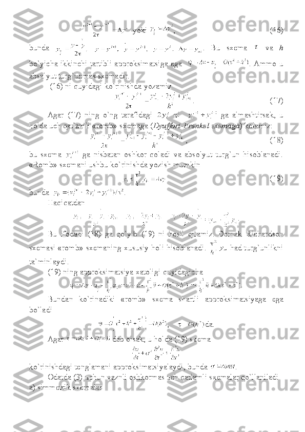    yoki  ,  (16)
bunda   .   Bu   sxema     va   h
bo`yicha ikkinchi tartibli approksimatsiga ega    . Ammo u
absalyut turg`unmas sxemadir. 
 (16) ni quyidagi ko`rinishda yozamiz
.     (17)
Agar   (17)   ning   o`ng   tarafidagi     ni       ga   almashtirsak,   u
holda uch qatlamli «romb» sxemaga ( Dyuffort-Frenkel sxemaga ) kelamiz:
,                 (18)
bu   sxema     ga   nisbatan   oshkor   qoladi   va   absolyut   turg`un   hisoblanadi.
«Romb» sxemani ushbu ko`rinishda yozish mumkin
(19)
bunda   .
Haqiqatdan
.
Bu   ifodani   (18)   ga   qo`yib   (19)   ni   hosil   qilamiz.   Demak   Richardson
sxemasi   «romb»  sxemaning xususiy holi hisoblanadi .   had turg`unlikni
ta`minlaydi .
(19) ning approksimatsiya xatoligi  quyidagicha  
Bundan   ko`rinadiki   «romb»   sxema   shartli   approksimatsi yaga   ega
bo`ladi
,      da .
Agar   deb olsak ,  u holda (19) sxema 
 
ko`rinishdagi tenglamani approksimatsiyalaydi, bunda  . 
Odatda (3) uchun vaznli oshkormas uch qatlamli sxemalar qo`llaniladi
a) simmetri k  sxem alar   