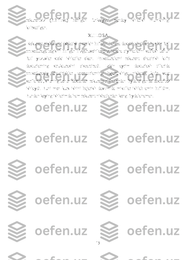 rekurentsiz   (3.2-ilova)   berilgan   funksiyani   qanday   ishlatish   mumkinligi
ko'rsatilgan.
XULOSA
 Rekurent nisbatlarni ishlatish mumkin bo’lgan barcha dasturlash tillari har bir faol
proseduraga tegishli bo’lgan o’zgaruvchilarning barcha qiymatlarini saqlash uchun
faol   yozuvlar   steki   ishlatilar   ekan.   Proseduralarni   rekurent   chaqirish   ko’p
dasturlarning   strukturasini   qisqartiradi.   Lekin   ayrim   dasturlash   tillarida
proseduraviy   chaqirishlar   operatorlarning   bajarilishiga   nisbatan   ko’p   vaqt
sarflanadi, shuning uchun dasturdan rekurent nisbatlardan foydalanganda dastur tez
ishlaydi.   Buni   men   kurs   ishini   bajarish   davomida   misollar   ishlab   amin   bo’ldim.
Bundan keying ishlarimda ham rekurent nisbatlardan keng foydalanaman.
15 