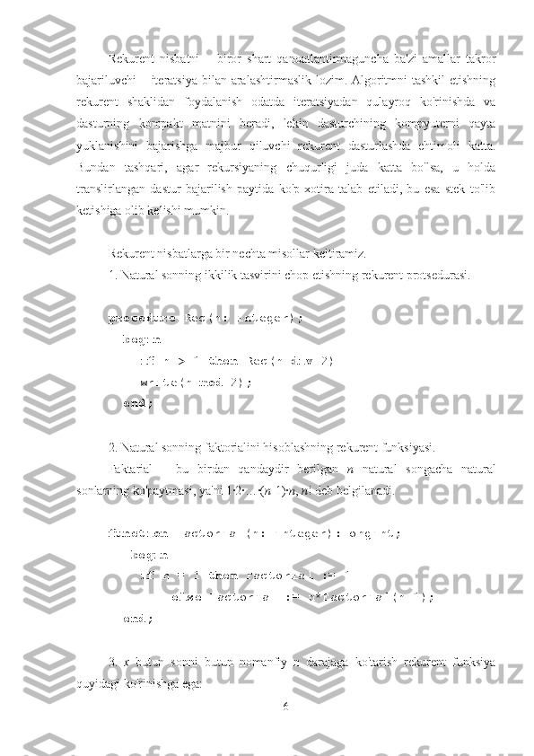 Rekurent   nisbatni   –   biror   shart   qanoatlantirmaguncha   ba'zi   amallar   takror
bajariluvchi  – iteratsiya bilan aralashtirmaslik lozim. Algoritmni  tashkil  etishning
rekurent   shaklidan   foydalanish   odatda   iteratsiyadan   qulayroq   ko'rinishda   va
dasturning   kompakt   matnini   beradi,   lekin   dasturchining   kompyuterni   qayta
yuklanishini   bajarishga   majbur   qiluvchi   rekurent   dasturlashda   ehtimoli   katta.
Bundan   tashqari,   agar   rekursiyaning   chuqurligi   juda   katta   bo'lsa,   u   holda
translirlangan   dastur   bajarilish   paytida   ko'p   xotira   talab   etiladi,   bu   esa   stek   to'lib
ketishiga olib kelishi mumkin.
Rekurent nisbatlarga bir nechta misollar keltiramiz.
1. Natural sonning ikkilik tasvirini chop etishning rekurent protsedurasi.
procedure  Rec(n: integer);
  begin
if  n > 1  then  Rec(n  div  2)
Write(n  mod  2);
  end;
2. Natural sonning faktorialini hisoblashning rekurent funksiyasi.
Faktarial   –   bu   birdan   qandaydir   berilgan   n   natural   songacha   natural
sonlarning ko'paytmasi, ya'ni 1·2·…·( n -1)· n ,  n ! deb belgilanadi.
function  Factorial(n: integer):longint;
   begin
if  n = 1  then  Factorial := 1
else  Factorial := n*Factorial(n-1);
  end;
3.   x   butun   sonni   butun   nomanfiy   n   darajaga   ko'tarish   rekurent   funksiya
quyidagi ko'rinishga ega:
6 