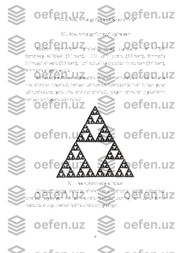 2-BOB.  Rekurent algoritmlarni ishlab chiqish
2.1. Rekurent algoritmlarni loyihalash
Rekurent   algoritmlarni   loyihalashda   asosan   quyidagilar   hosil   bo’ladi.
Serpenskiy   salfetkasi   (2.1-rasm),     Olti   uchli   qorcha   (2.2-rasm),   Simmetrik
bo'lmagan shoxcha  (2.3-rasm), Turli radiusli aylanalardan iborat rasm  (2.4-rasm),
Simmetrik shoxcha va h.k.
Serpinaskiy   salfetkasi   quyidagicha   chiziladi:   uchburchak   chiziladi   va   unda
o'rta   chiziqlar   o'tkaziladi;   berilgan   uchburchak   burchaklarida   hosil   bo'lgan   yangi
uchburchaklarda   yana   o'rta   chiziqlar   chiziladi;   jarayon   ichma-ich   joylashishini
berilgan tartibigacha takrorlanadi.
2.1 – rasm.  Serpinskiy salfetkasi
Qorchani   displey   ekranida   chizish   uchun   uchlarida   kichik   o'lchamdagi
qorchalar   joylashgan   olti   uchli   qorcha   rasmida,   ularning   ham   uchlarida   o'z
navbatida shunga o'xshash kichik qorchalar joylashgan.
9 