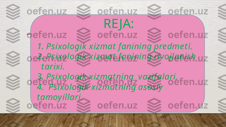   RE JA:
1. Psixologik  xizmat  f anining pre dme t i.
2. Psixologik  xizmat  f anining rivojlanish 
  t arixi. 
3. Psixologik  xizmat ning  vazif alari.
4.  Psixologik  xizmat ning asosiy  
t amoy illari.  