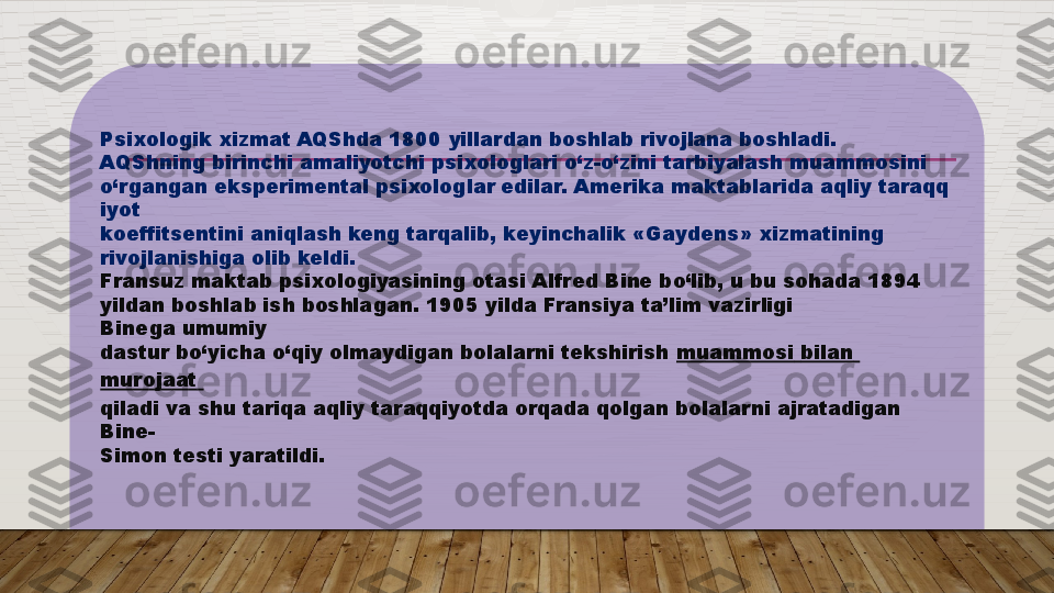 Psixologik xizmat AQShda 1800  yillardan boshlab rivojlana boshladi. 
AQShning birinchi amaliyotchi psixologlari o‘z-o‘zini tarbiyalash muammosini 
o‘rgangan eksperimental psixologlar edilar. Amerika maktablarida aqliy taraqq
iyot 
koeffitsentini aniqlash keng tarqalib, keyinchalik «Gaydens» xizmatining 
rivojlanishiga olib keldi.  
Fransuz maktab psixologiyasining otasi Alfred Bine bo‘lib, u bu sohada 1894 
yildan boshlab ish boshlagan. 1905 yilda Fransiya ta’lim vazirligi 
Binega umumiy 
dastur bo‘yicha o‘qiy olmaydigan bolalarni tekshirish  muammosi   bilan  
murojaat  
qiladi va shu tariqa aqliy taraqqiyotda orqada qolgan bolalarni ajratadigan 
Bine-
Simon testi yaratildi.   