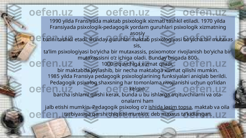 1990   yilda Fransiyada maktab psixologik xizmati tashkil etiladi. 1970   yilda 
Fransiyada psixologik-pedagogik yordam guruhlari psixologik xizmatning 
asosiy 
turini tashkil etadi. Bunday guruhlar maktab psixologiyasi bo‘yicha bir mutaxas
sis, 
ta’lim psixologiyasi bo‘yicha bir mutaxassis, psixomotor rivojlanish bo‘yicha bir 
mutaxassisni o‘z ichiga oladi. Bunday brigada 800-
1000 o‘quvchiga xizmat qiladi, 
bir maktabda joylashib, bir necha maktabga xizmat qilishi mumkin.
1985 yilda Fransiya pedagogik psixologlarining funksiyalari aniqlab berildi. 
Pedagogik psixolog shaxsning har tomonlama rivojlanishi uchun qo‘lidan 
kelgan 
barcha ishlarni qilishi kerak, bunda u bu ishlarga o‘qituvchilarni va ota-
onalarni ham 
jalb etishi mumkin. Pedagogik psixolog o‘z  ishida   lozim   topsa , maktab va oila 
tarbiyasiga qarshi chiqishi mumkin, deb maxsus ta’kidlangan.   