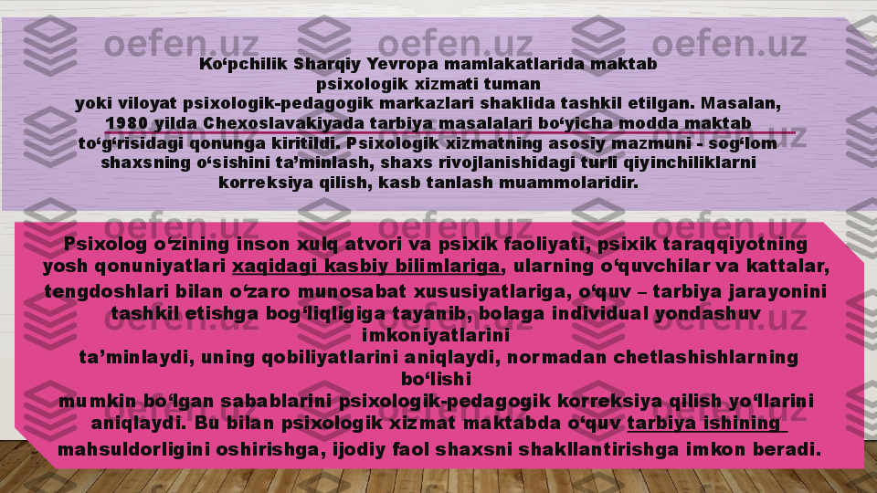 Ko‘pchilik Sharqiy Yevropa mamlakatlarida maktab 
psixologik xizmati tuman 
yoki viloyat psixologik-pedagogik markazlari shaklida tashkil etilgan. Masalan, 
1980 yilda Chexoslavakiyada tarbiya masalalari bo‘yicha modda maktab 
to‘g‘risidagi qonunga kiritildi. Psixologik xizmatning asosiy mazmuni - sog‘lom 
shaxsning o‘sishini ta’minlash, shaxs rivojlanishidagi turli qiyinchiliklarni 
korreksiya qilish, kasb tanlash muammolaridir. 
Psixolog o‘zining inson xulq atvori va psixik faoliyati, psixik taraqqiyotning 
yosh qonuniyatlari  xaqidagi   kasbiy   bilimlariga , ularning o‘quvchilar va kattalar, 
tengdoshlari bilan o‘zaro munosabat xususiyatlariga, o‘quv – tarbiya jarayonini 
tashkil etishga bog‘liqligiga tayanib, bolaga individual yondashuv 
imkoniyatlarini 
ta’minlaydi, uning qobiliyatlarini aniqlaydi, nor madan chetlashishlar ning 
bo‘lishi 
mumkin bo‘lgan sabablarini psixologik-pedagogik korreksiya qilish yo‘llarini 
aniqlaydi. Bu bilan psixologik xizmat maktabda o‘quv  tarbiya   ishining  
mahsuldorligini oshirishga, ijodiy faol shaxsni shakllantirishga imkon beradi.   