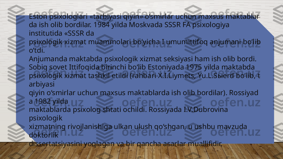 Eston psixologlari «tarbiyasi qiyin» o‘smirlar uchun maxsus maktablar
da ish olib bordilar. 1984   yilda Moskvada SSSR FA psixologiya 
institutida «SSSR da 
psixologik xizmat muammolari bo‘yicha I umumittifoq anjumani bo‘lib 
o‘tdi. 
Anjumanda maktabda psixologik xizmat seksiyasi ham ish olib bordi. 
Sobiq sovet Ittifoqida birinchi bo‘lib Estoniyada 1975   yilda maktabda 
psixologik xizmat tashkil etildi (rahbari X.I.Liymets, Yu.L.S ы erd bo‘lib, t
arbiyasi 
qiyin o‘smirlar uchun maxsus maktablarda ish olib bordilar). Rossiyad
a 1982 yilda 
maktablarda psixolog shtati ochildi. Rossiyada I.V.Dubrovina 
psixologik 
xizmatning rivojlanishiga ulkan ulush qo‘shgan, u ushbu mavzuda 
doktorlik 
dissertatsiyasini yoqlagan va bir qancha asarlar muallifidir.   