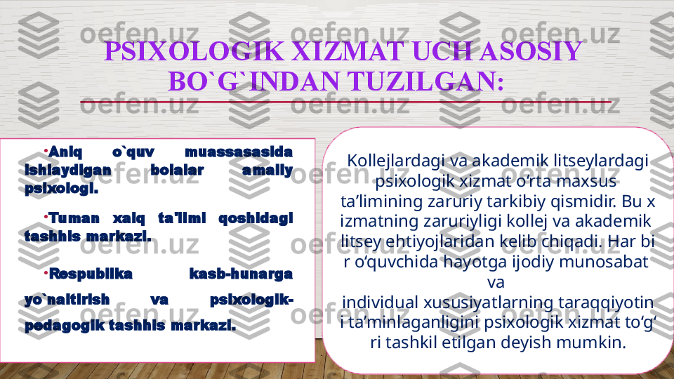 PSIXOLOGIK XIZMAT UCH ASOSIY 
BO`G`INDAN TUZILGAN:  
•
Aniq  o`quv  muassasasida 
ishlaydigan  bolalar  amaliy 
psixologi.  
•
Tuman  xalq  ta'limi  qoshidagi 
tashhis markazi.   
•
Respublika  kasb-hunarga 
yo`naltirish  va  psixologik-
pedagogik tashhis markazi.    Kollejlardagi va akademik litseylardagi 
psixologik xizmat o‘rta maxsus 
ta’limining zaruriy tarkibiy qismidir. Bu x
izmatning zaruriyligi kollej va akademik 
litsey ehtiyojlaridan kelib chiqadi. Har bi
r o‘quvchida hayotga ijodiy munosabat 
va 
individual xususiyatlarning taraqqiyotin
i ta’minlaganligini psixologik xizmat to‘g‘
ri tashkil etilgan deyish mumkin.  