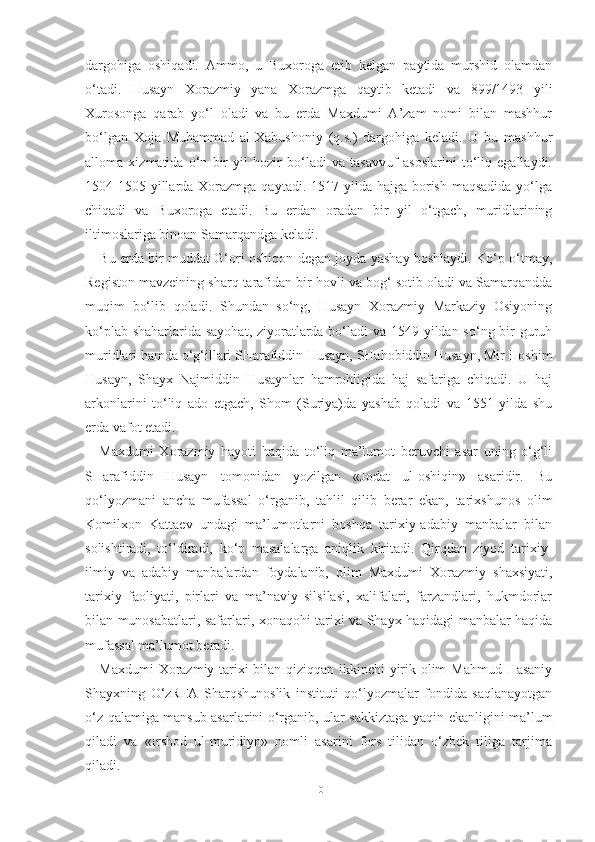 dargohiga   oshiqadi.   Ammo,   u   Buxoroga   etib   kelgan   paytida   murshid   olamdan
o‘tadi.   Husayn   Xorazmiy   yana   Xorazmga   qaytib   ketadi   va   899/1493   yili
Xurosonga   qarab   yo‘l   oladi   va   bu   erda   Maxdumi   A’zam   nomi   bilan   mashhur
bo‘lgan   Xoja   Muhammad   al-Xabushoniy   (q.s.)   dargohiga   keladi.   U   bu   mashhur
alloma   xizmatida   o‘n   bir   yil   hozir   bo‘ladi   va   tasavvuf   asoslarini   to‘liq   egallaydi.
1504-1505 yillarda Xorazmga qaytadi. 1517 yilda hajga  borish  maqsadida yo‘lga
chiqadi   va   Buxoroga   etadi.   Bu   erdan   oradan   bir   yil   o‘tgach,   muridlarining
iltimoslariga binoan Samarqandga keladi. 
Bu erda bir muddat G‘ori oshiqon degan joyda yashay boshlaydi. Ko‘p o‘tmay,
Registon mavzeining sharq tarafidan bir hovli va bog‘ sotib oladi va Samarqandda
muqim   bo‘lib   qoladi.   Shundan   so‘ng,   Husayn   Xorazmiy   Markaziy   Osiyoning
ko‘plab shaharlarida sayohat, ziyoratlarda bo‘ladi  va 1549 yildan so‘ng bir  guruh
muridlari hamda o‘g‘illari SHarafiddin Husayn, SHahobiddin Husayn, Mir Hoshim
Husayn,   Shayx   Najmiddin   Husaynlar   hamrohligida   haj   safariga   chiqadi.   U   haj
arkonlarini   to‘liq   ado   etgach,   Shom   (Suriya)da   yashab   qoladi   va   1551   yilda   shu
erda vafot etadi. 
Maxdumi   Xorazmiy   hayoti   haqida   to‘liq   ma’lumot   beruvchi   asar   uning   o‘g‘li
SHarafiddin   Husayn   tomonidan   yozilgan   «Jodat   ul-oshiqin»   asaridir.   Bu
qo‘lyozmani   ancha   mufassal   o‘rganib,   tahlil   qilib   berar   ekan,   tarixshunos   olim
Komilxon   Kattaev   undagi   ma’lumotlarni   boshqa   tarixiy-adabiy   manbalar   bilan
solishtiradi,   to‘ldiradi,   ko‘p   masalalarga   aniqlik   kiritadi.   Qirqdan   ziyod   tarixiy-
ilmiy   va   adabiy   manbalardan   foydalanib,   olim   Maxdumi   Xorazmiy   shaxsiyati,
tarixiy   faoliyati,   pirlari   va   ma’naviy   silsilasi,   xalifalari,   farzandlari,   hukmdorlar
bilan munosabatlari, safarlari, xonaqohi tarixi va Shayx haqidagi manbalar haqida
mufassal ma’lumot beradi. 
Maxdumi Xorazmiy tarixi bilan qiziqqan ikkinchi yirik olim Mahmud Hasaniy
Shayxning   O‘zRFA   Sharqshunoslik   instituti   qo‘lyozmalar   fondida   saqlanayotgan
o‘z qalamiga mansub asarlarini o‘rganib, ular sakkiztaga yaqin ekanligini ma’lum
qiladi   va   «Irshod   ul-muridiyn»   nomli   asarini   fors   tilidan   o‘zbek   tiliga   tarjima
qiladi. 
10 