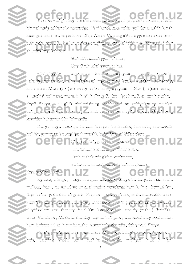 Yosh va «to‘g‘ri hayot kechiraman», deb orzu qilgan pokiza insonni, albatta
bir ma’naviy rahbar o‘z nazoratiga olishi kerak. Aks holda, yo‘ldan adashib ketish
hech gap emas. Bu haqda hazrat Xoja Ahrori Valining «Volidiyya» risolasida keng
tushuncha beriladi. Risolani turkiyga tarjima qilgan Zahiriddin Muhammad Bobur
shunday bayt keltiradi:
Ma’rifat betaba’iyyat bo‘lmas,
Qoyidi rah taba’iyyatturu bas.
«Taba’iyyat»   -   ergashmoq   demakdir,   «qoyid»   -   bandga   soluvchi.
Taba’iyyatni   avvalo,   nabiy   alayhissalomga   qilmoq   kerak.   Maxdumi   Xorazmiy,
hatto   inson   Muso   (a.s.)dek   nabiy   bo‘lsa   ham,   «qoyid»i   –   Xizr   (a.s.)dek   bandga
soluvchisi bo‘lmasa, maqsadi hosil bo‘lmaydi, deb o‘git beradi. «Hech bir tolib, -
deydi   Shayx,   -   ulug‘lik   cho‘qqisining   shahbozlari   va   anbiyolarning   noiblari
bo‘lgan bir ma’rifatli shaxsning himmat qanotiga osilmay turib, maqsad yo‘lining
zavqidan bahramand bo‘lolmaydi».
Dunyo   hoyu   havasiga   haddan   tashqari   berilmaslik,   himmatli,   muruvvatli
bo‘lish, yomon nafs tuzog‘iga ilinmaslik lozimligini ta’kidlar ekan:
O‘zlikdan to‘ygan bo‘lmoq kerak,
Jonu tandan kechuvchi bo‘lmoq kerak.
Har bir ishda minglab tuzoqlar bor,
Bu tuzoqlarni uzub ketuvchi bo‘lmoq kerak,
deya nasihat qiladi. 
Ey  aziz,  bilingki,  -  deya  murojaat   etar  ekan,  Shayx  bu dunyoda  hech  molu
mulkka,   hatto,   bu   vujud   va   unga   aloqador   narsalarga   ham   ko‘ngil   bermaslikni,
faqir   bo‘lib   yashashni   o‘rgatadi.   Faqirlik   –   kambag‘allik,   molu   mulksizlik   emas.
Faqirlik – dunyo havasini, dunyoviy umr lazzatini ko‘ngilga kiritmaslikdir. «Rasul
alayhissalom   ana   shunday   faqirlikka   faxr   qilganlar,   suvariy   (tashqi)   faqirlikka
emas. Vaholanki, Makkada shunday faqirlar bo‘lganki, ular Rasul alayhissalomdan
ham faqirroq edilar, biroq bu tashqi suvrat bo‘yicha edi», deb yozadi Shayx. 
Barcha pok tariqatlarning sarhalkasi Muhammad alayhissalom bo‘lganliklari
bois,   ularning   shaklu   tariqi   turlicha   bo‘lsa-da,   mohiyati   bitta   bo‘lgan.
12 