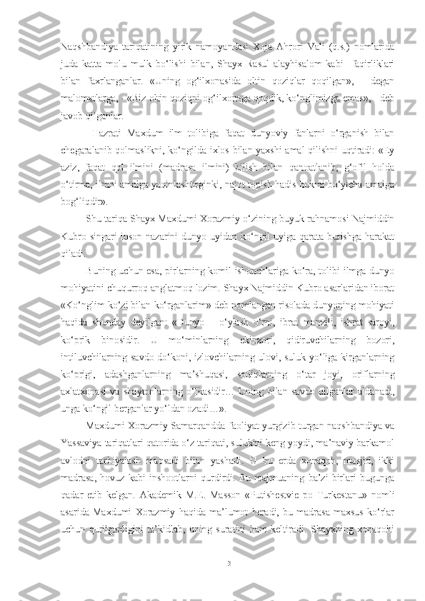 Naqshbandiya   tariqatining   yirik   namoyandasi   Xoja   Ahrori   Vali   (q.s.)   nomlarida
juda   katta   molu   mulk   bo‘lishi   bilan,   Shayx   Rasul   alayhisalom   kabi     faqirliklari
bilan   faxrlanganlar.   «Uning   og‘ilxonasida   oltin   qoziqlar   qoqilgan»,   -   degan
malomatlarga, - «Biz oltin qoziqni og‘ilxonaga qoqdik, ko‘nglimizga emas», - deb
javob qilganlar. 
  Hazrati   Maxdum   ilm   tolibiga   faqat   dunyoviy   fanlarni   o‘rganish   bilan
chegaralanib qolmaslikni, ko‘ngilda ixlos bilan yaxshi amal qilishni uqtiradi: «Ey
aziz,   faqat   qol   ilmini   (madrasa   ilmini)   bilish   bilan   qanoatlanib,   g‘ofil   holda
o‘tirma, ilmni amalga yaqinlashtirginki, najot topish hadis hukmi bo‘yicha amalga
bog‘liqdir».
Shu tariqa Shayx Maxdumi Xorazmiy o‘zining buyuk rahnamosi Najmiddin
Kubro  singari   inson   nazarini   dunyo  uyidan  ko‘ngil  uyiga  qarata  burishga   harakat
qiladi. 
Buning uchun esa, pirlarning komil ishonchlariga ko‘ra, tolibi ilmga dunyo
mohiyatini chuqurroq anglatmoq lozim. Shayx Najmiddin Kubro asarlaridan iborat
«Ko‘nglim ko‘zi bilan ko‘rganlarim» deb nomlangan risolada dunyoning mohiyati
haqida   shunday   deyilgan:   «Dunyo   –   o‘ylash   o‘rni,   ibrat   manzili,   ishrat   saroyi,
ko‘prik   binosidir.   U   mo‘minlarning   ekinzori,   qidiruvchilarning   bozori,
intiluvchilarning savdo do‘koni, izlovchilarning ulovi, suluk yo‘liga kirganlarning
ko‘prigi,   adashganlarning   ma’shuqasi,   sodiqlarning   o‘tar   joyi,   oriflarning
axlatxonasi   va   shaytonlarning   o‘lkasidir…   Uning   bilan   savdo   qilganlar   aldanadi,
unga ko‘ngil berganlar yo‘ldan ozadi…». 
Maxdumi Xorazmiy Samarqandda faoliyat yurgizib turgan naqshbandiya va
Yassaviya tariqatlari qatorida o‘z tariqati, sulukini keng yoydi, ma’naviy barkamol
avlodni   tarbiyalash   maqsadi   bilan   yashadi.   U   bu   erda   xonaqoh,   masjid,   ikki
madrasa,   hovuz   kabi   inshootlarni   qurdirdi.   Bu   majmuaning   ba’zi   birlari   bugunga
qadar   etib   kelgan.   Akademik   M.E.   Masson   «Putishestvie   po   Turkestanu»   nomli
asarida   Maxdumi   Xorazmiy   haqida   ma’lumot   beradi,   bu   madrasa   maxsus   ko‘rlar
uchun   qurilganligini   ta’kidlab,   uning   suratini   ham   keltiradi.   Shayxning   xonaqohi
13 