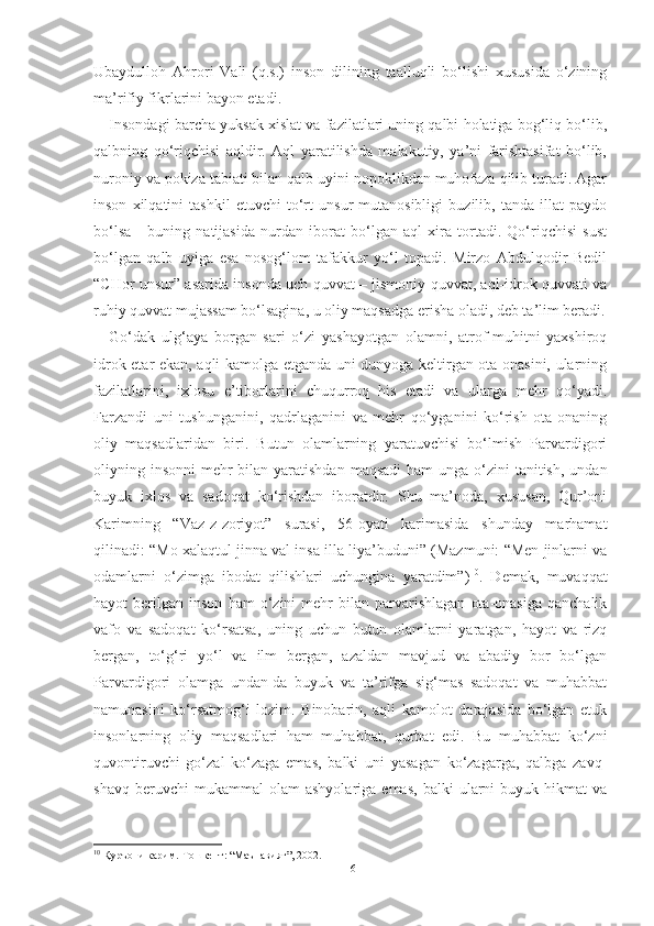 Ubaydulloh   Ahrori   Vali   (q.s.)   inson   dilining   taalluqli   bo‘lishi   xususida   o‘zining
ma’rifiy fikrlarini bayon etadi.
Insondagi barcha yuksak xislat va fazilatlari uning qalbi holatiga bog‘liq bo‘lib,
qalbning   qo‘riqchisi   aqldir.   Aql   yaratilishda   malakutiy,   ya’ni   farishtasifat   bo‘lib,
nuroniy va pokiza tabiati bilan qalb uyini nopoklikdan muhofaza qilib turadi. Agar
inson   xilqatini   tashkil   etuvchi   to‘rt   unsur   mutanosibligi   buzilib,   tanda   illat   paydo
bo‘lsa   -   buning   natijasida   nurdan   iborat   bo‘lgan   aql   xira   tortadi.   Qo‘riqchisi   sust
bo‘lgan   qalb   uyiga   esa   nosog‘lom   tafakkur   yo‘l   topadi.   Mirzo   Abdulqodir   Bedil
“CHor unsur” asarida insonda uch quvvat – jismoniy quvvat, aql-idrok quvvati va
ruhiy quvvat mujassam bo‘lsagina, u oliy maqsadga erisha oladi, deb ta’lim beradi.
Go‘dak   ulg‘aya   borgan   sari   o‘zi   yashayotgan   olamni,   atrof-muhitni   yaxshiroq
idrok etar ekan, aqli kamolga etganda uni dunyoga keltirgan ota-onasini, ularning
fazilatlarini,   ixlosu   e’tiborlarini   chuqurroq   his   etadi   va   ularga   mehr   qo‘yadi.
Farzandi   uni   tushunganini,   qadrlaganini   va   mehr   qo‘yganini   ko‘rish   ota-onaning
oliy   maqsadlaridan   biri.   Butun   olamlarning   yaratuvchisi   bo‘lmish   Parvardigori
oliyning insonni  mehr  bilan  yaratishdan  maqsadi  ham  unga o‘zini  tanitish,  undan
buyuk   ixlos   va   sadoqat   ko‘rishdan   iboratdir.   Shu   ma’noda,   xususan,   Qur’oni
Karimning   “Vaz-z-zoriyot”   surasi,   56-oyati   karimasida   shunday   marhamat
qilinadi: “Mo xalaqtul jinna val insa illa liya’buduni” (Mazmuni: “Men jinlarni va
odamlarni   o‘zimga   ibodat   qilishlari   uchungina   yaratdim”) 10
.   Demak,   muvaqqat
hayot   berilgan   inson   ham   o‘zini   mehr   bilan   parvarishlagan   ota-onasiga   qanchalik
vafo   va   sadoqat   ko‘rsatsa,   uning   uchun   butun   olamlarni   yaratgan,   hayot   va   rizq
bergan,   to‘g‘ri   yo‘l   va   ilm   bergan,   azaldan   mavjud   va   abadiy   bor   bo‘lgan
Parvardigori   olamga   undan-da   buyuk   va   ta’rifga   sig‘mas   sadoqat   va   muhabbat
namunasini   ko‘rsatmog‘i   lozim.   Binobarin,   aqli   kamolot   darajasida   bo‘lgan   etuk
insonlarning   oliy   maqsadlari   ham   muhabbat,   qurbat   edi.   Bu   muhabbat   ko‘zni
quvontiruvchi   go‘zal   ko‘zaga   emas,   balki   uni   yasagan   ko‘zagarga,   qalbga   zavq-
shavq   beruvchi   mukammal   olam   ashyolariga   emas,   balki   ularni   buyuk   hikmat   va
10
 Қуръони карим.-Тошкент: “Маънавият”, 2002.
16 