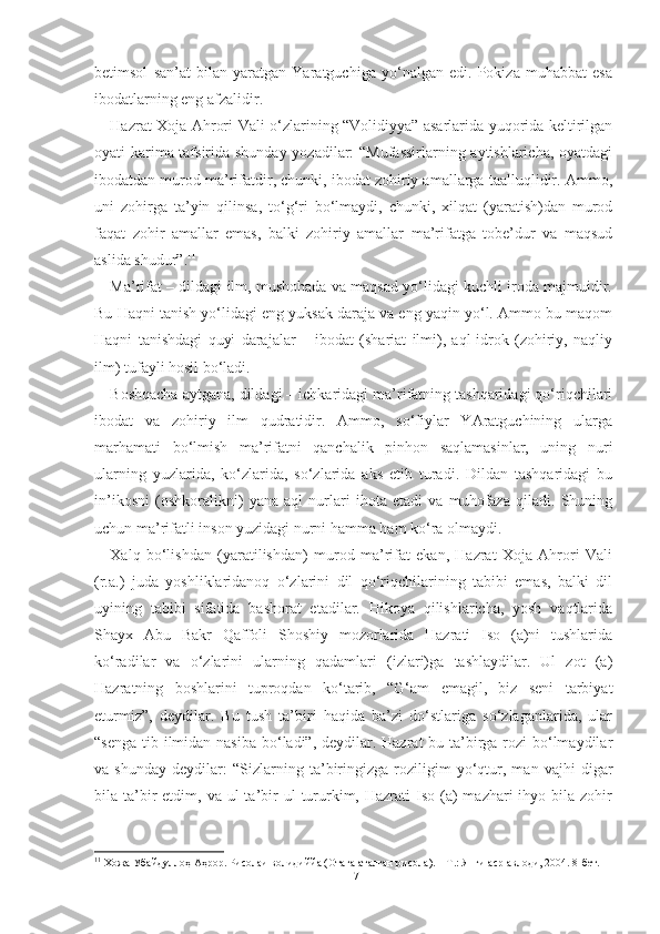 betimsol   san’at   bilan   yaratgan   Yaratguchiga   yo‘nalgan   edi.   Pokiza   muhabbat   esa
ibodatlarning eng afzalidir.
Hazrat Xoja Ahrori Vali o‘zlarining “Volidiyya” asarlarida yuqorida keltirilgan
oyati karima tafsirida shunday yozadilar: “Mufassirlarning aytishlaricha, oyatdagi
ibodatdan murod ma’rifatdir, chunki, ibodat zohiriy amallarga taalluqlidir. Ammo,
uni   zohirga   ta’yin   qilinsa,   to‘g‘ri   bo‘lmaydi,   chunki,   xilqat   (yaratish)dan   murod
faqat   zohir   amallar   emas,   balki   zohiriy   amallar   ma’rifatga   tobe’dur   va   maqsud
aslida shudur”. 11
Ma’rifat – dildagi ilm, mushohada va maqsad yo‘lidagi kuchli iroda majmuidir.
Bu Haqni tanish yo‘lidagi eng yuksak daraja va eng yaqin yo‘l. Ammo bu maqom
Haqni   tanishdagi   quyi   darajalar   –   ibodat   (shariat   ilmi),   aql-idrok   (zohiriy,   naqliy
ilm) tufayli hosil bo‘ladi.
Boshqacha aytgana, dildagi – ichkaridagi ma’rifatning tashqaridagi qo‘riqchilari
ibodat   va   zohiriy   ilm   qudratidir.   Ammo,   so‘fiylar   YAratguchining   ularga
marhamati   bo‘lmish   ma’rifatni   qanchalik   pinhon   saqlamasinlar,   uning   nuri
ularning   yuzlarida,   ko‘zlarida,   so‘zlarida   aks   etib   turadi.   Dildan   tashqaridagi   bu
in’ikosni   (oshkoralikni)   yana   aql   nurlari   ihota   etadi   va   muhofaza   qiladi.   Shuning
uchun ma’rifatli inson yuzidagi nurni hamma ham ko‘ra olmaydi.
Xalq   bo‘lishdan   (yaratilishdan)   murod   ma’rifat   ekan,   Hazrat   Xoja   Ahrori   Vali
(r.a.)   juda   yoshliklaridanoq   o‘zlarini   dil   qo‘riqchilarining   tabibi   emas,   balki   dil
uyining   tabibi   sifatida   bashorat   etadilar.   Hikoya   qilishlaricha,   yosh   vaqtlarida
Shayx   Abu   Bakr   Qaffoli   Shoshiy   mozorlarida   Hazrati   Iso   (a)ni   tushlarida
ko‘radilar   va   o‘zlarini   ularning   qadamlari   (izlari)ga   tashlaydilar.   Ul   zot   (a)
Hazratning   boshlarini   tuproqdan   ko‘tarib,   “G‘am   emagil,   biz   seni   tarbiyat
eturmiz”,   deydilar.   Bu   tush   ta’biri   haqida   ba’zi   do‘stlariga   so‘zlaganlarida,   ular
“senga tib ilmidan nasiba bo‘ladi”, deydilar. Hazrat bu ta’birga rozi  bo‘lmaydilar
va   shunday   deydilar:   “Sizlarning   ta’biringizga   roziligim   yo‘qtur,   man   vajhi   digar
bila ta’bir   etdim, va  ul  ta’bir  ul   tururkim,  Hazrati  Iso  (a)   mazhari  ihyo  bila zohir
11
 Хожа Убайдуллоҳ Аҳрор. Рисолаи волидиййа (Отага аталган рисола). – Т.: Янги аср авлоди, 2004. 8-бет.
17 