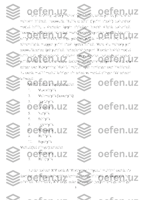 "Tariq" so‘zining lug‘aviy ma'nosi "yo‘l" bo‘lib, tariqat yo‘llar, yo‘nalishlar
ma'nosini   bildiradi.   Tasavvufda   "Sullik   at-tariq"   ("yo‘lni   o‘tash")   tushunchasi
mavjud   bo‘lib,   u   shariatdan   kyeyin   o‘tiladigan   bosqich   sifatida   tushuniladi.
Tasavvufda   tariqatlanish   islomdagi   mazhablanish   jarayonidan   kyeskin   farq   qilib,
so‘fiy   o‘z   qalbini   poklab,   Ollohga   yetishish   yo‘lida   ma'lum   bir   pir,   murshid
rahnamoligida   muayyan   yo‘lni   o‘tash   kyerak   bo‘ladi.   Mana   shu   ma'naviy   yo‘l
tasavvufda tariqat dyeb yuritiladi. Tariqatlanish jarayoni IX asrdan boshlab mavjud
bo‘lib,   turli   xil   tariqatlanish   uslublarini   tavsiya   etganlar.   Tariqat   haqni   anglash
yo‘llari   sifatida   tushunilar   ekan,   dastlabki   tariqatlanish   jarayonini   o‘zida   aks
ettirgan   asar   Xujviyrining   "Kashfu-l-mahjub"   dyeb   nomlangan   asari   hisoblanadi.
Bu   asarda   muallif   maqbul   ko‘rilgan   o‘n   tariqat   va   mardud   qilingan   ikki   tariqatni
ko‘rsatadi. 
Maqbul (qabul qilingan) tariqatlar:
1. Muxosibiylik
2. Malomatiylik (kassariylik)
3. Tayfuriylik 
4. Junaydiylik
5. Nuriylik
6. Sahliylik 
7. Hakimiylik
8. Xarraziylik
9. Xafifiylik
10. Sayariylik
Marbud (rad qilingan) tariqatlar:
1. Xulumiylik
2. Xallojiylik
Bundan tashqari  XIV asrda Al-Vositiyning "Tiryaqu-l-muhibin" asarida o‘z
davridagi   o‘n   tariqat   ko‘rsatilib,   ularning   qatoriga   biloliylik   va   uvaysiylik   ham
qo‘shiladi.   Ko‘rinadiki,   XIV   asrga   qadar   tariqatlanish   jarayoni   amalga   oshirilgan
2 